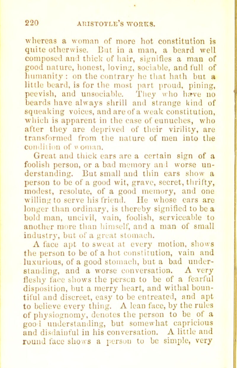 wliereas a woman of more hot constitution is quite otherwise. Cut in a man, a beard well composed and tliicl; of hair, siirnifies a man of good nature, lionest, lovin;,', socialjle, and lull of luinianity: on the contrary* he thai lialh hut a little heard, is for the most ]iarl proud, pining, peevish, and unsoeiahk'. They who hirve no beards have always shrill ami strange kind of sqneaUing voiees, and are of a weak constitution, v'hieli is apparent in the ease of eunuehes, who after they are deprived of their virility, are transformed from the nature of men into the Gondii inn of i> oniaii. Great and thick ears are a certain sign of a foolish person, or a bad memory an i worse un- derstanding. But small and thin ears show a person to be of a good wit, grave, secret, thrifty, modest, resolute, of a good memory, and one willing to serve his friend. He whose cars are longer tliun ordinary, is thereby signified to be a bold man, uncivil, vain, foolish, serviceable to another more than himself, and a man of small industry, hut of a great stoniaeli. A face apt to sweat at every motion, shows the person to be of a hot constitution, vain and luxurious, of a good stoiiiiieli, but a bad under- standing, and a worse conversation. A very Ik'shy fai'e bhows the person to be of a fearful disposition, hut a merry heart, and withal bomi- tiful and discreet, easy to be entreated, and apt to believe every thing. A lean face, by the rules of physiognomy, denotes the person to be of a goo ! understanding, but somewhat capricious and disdainful in his conversation. A little and round face sLo a s a person to be simple, very