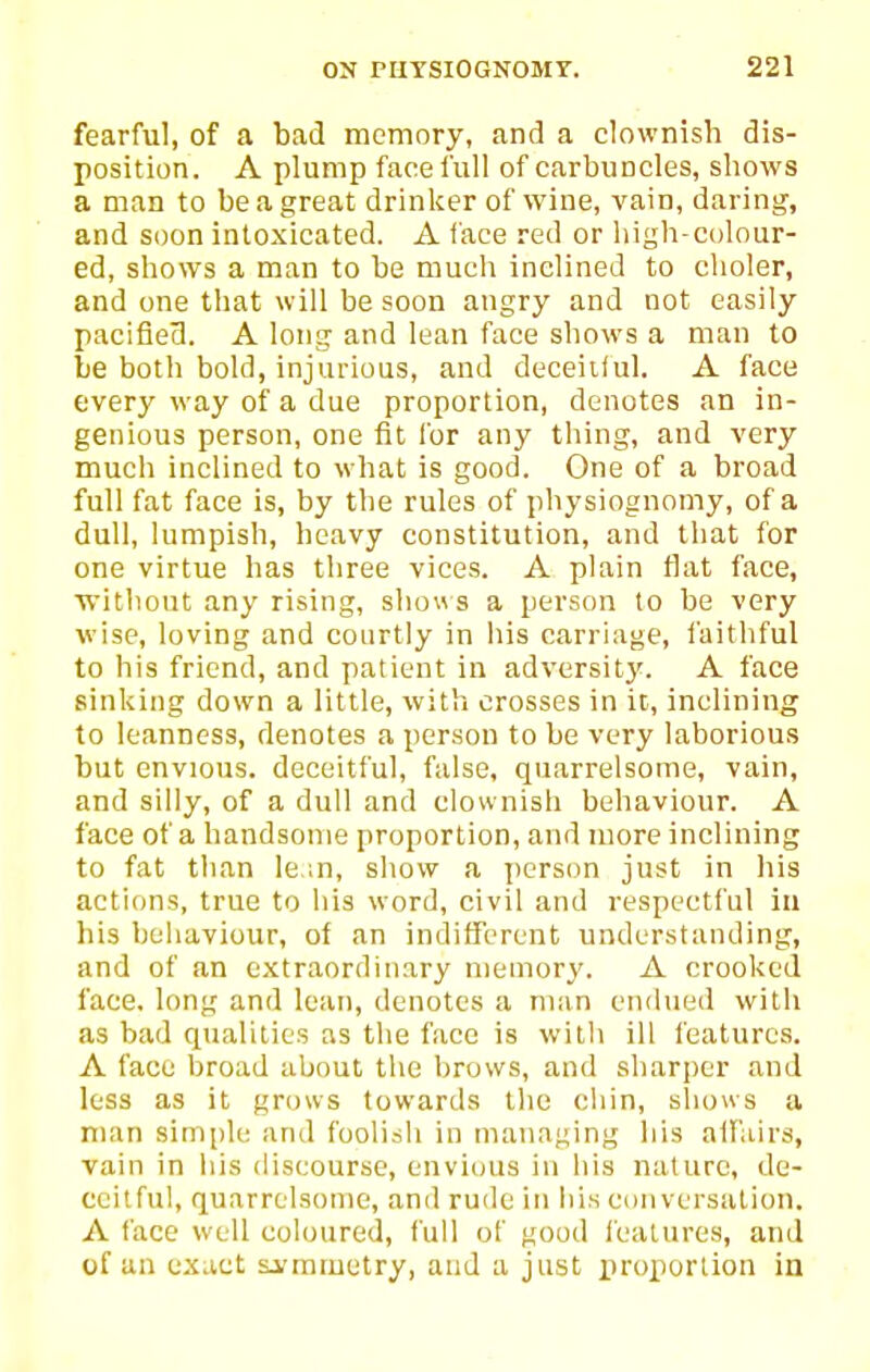 fearful, of a bad memory, and a clownish dis- position. A plump face full of carbuncles, shows a man to be a great drinker of wine, vain, daring, and soon intoxicated. A face red or high-colour- ed, shows a man to be much inclined to choler, and one that will be soon angry and not easily pacifieO. A long and lean face shows a man to be both bold, injurious, and deceitful. A face every way of a due proportion, denotes an in- genious person, one fit for any thing, and very much inclined to what is good. One of a broad full fat face is, by the rules of physiognomy, of a dull, lumpish, heavy constitution, and that for one virtue has three vices. A plain flat face, ■without any rising, sho\\ s a person to be very wise, loving and courtly in his carriage, laithful to his friend, and patient in adversit}'. A face sinking down a little, with crosses in it, inclining to leanness, denotes a person to be very laborious but envious, deceitful, false, quarrelsome, vain, and silly, of a dull and clownish behaviour. A face of a handsome proportion, and more inclining to fat than le in, show a jicrson just in his actions, true to his word, civil and respectful iu his behaviour, of an indifferent understanding, and of an extraordinary memory. A crooked face, long and lean, denotes a man endued with as bad qualities as the face is with ill features. A face broad about the brows, and sharper and less as it grows towards the chin, sliows a man simple and foolish in managing his allUirs, vain in his discourse, envious in his nature, de- ceitful, quarrelsome, and ru{le in his cciiiversalion. A face well coloured, full of good features, and of an exuct si'mmetry, and a just proportion in
