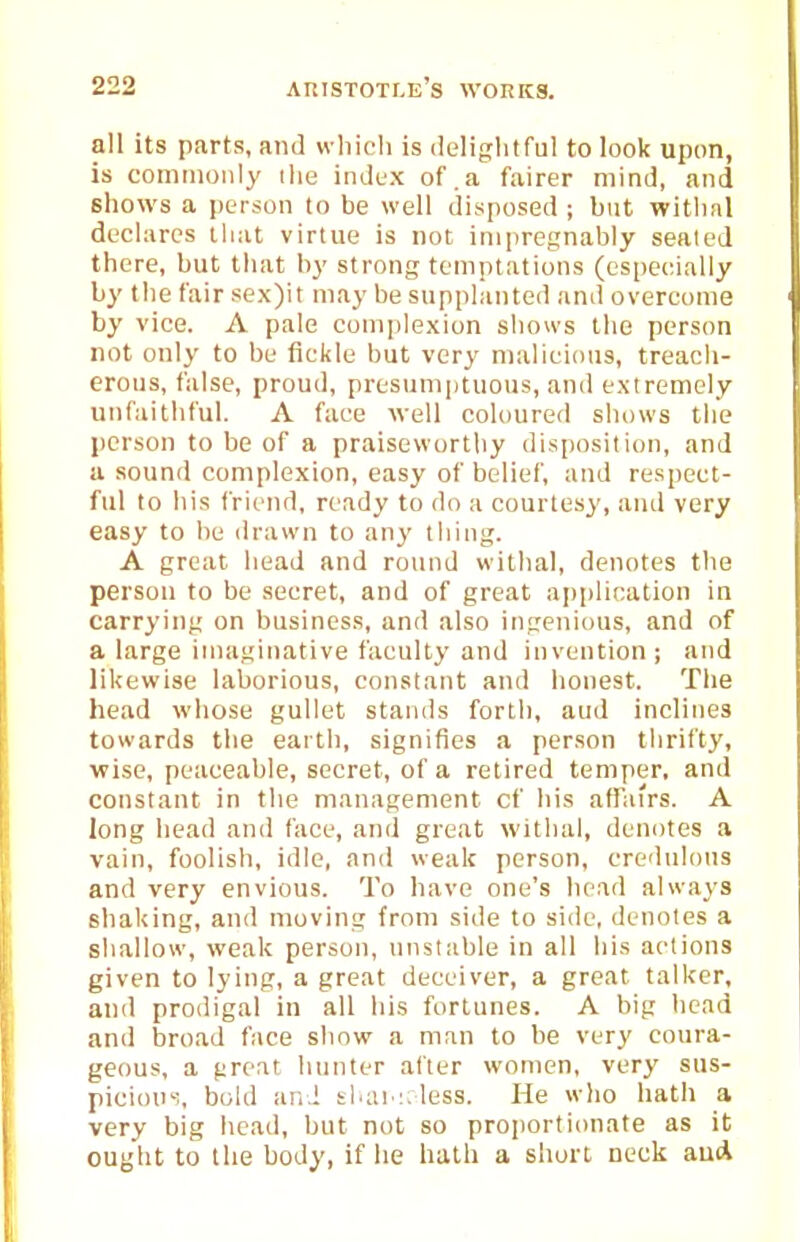 all its parts, and wliicli is delightful to look upon, is comiiioiily ilie index of.a fairer mind, and shows a person to be well disposed ; but witlinl decl;ircs that virtue is not inipregnably seated there, but tliat b}' strong temptations (especially by the fair sex)it may be supplanted and overcome by vice. A pale comjilexion shows the person not only to be fickle but very malicious, treacli- erous, false, proud, presumptuous, and extremely unfaithful. A face well coloured shows the person to be of a praiseworthy disposition, and a sound complexion, easy of belief, and respect- ful to his friend, ready to do a courtesy, and very easy to he drawn to any thing. A great head and round withal, denotes the person to be secret, and of great application in carrying on business, and also ingenious, and of a large imaginative faculty and invention; and likewise laborious, constant and honest. The head whose gullet stands forth, aud inclines towards tiie earth, signifies a person thrifty, ■wise, peaceable, secret, of a retired temper, and constant in the management of his affairs. A long head and face, and great withal, denotes a vain, foolish, idle, and weak person, credidons and very envious. To have one's Itead always shaking, and moving from side to side, denotes a sliallow, weak person, unstable in all his actions given to lying, a great deceiver, a great talker, and prodigal in all his fortunes. A big head and broad face show a man to be very coura- geous, a great hunter after women, verj' sus- picicni':, bold and shai':. less. He wlio hath a very big head, but not so proportionate as it ouglit to the body, if he hath a short neck auA