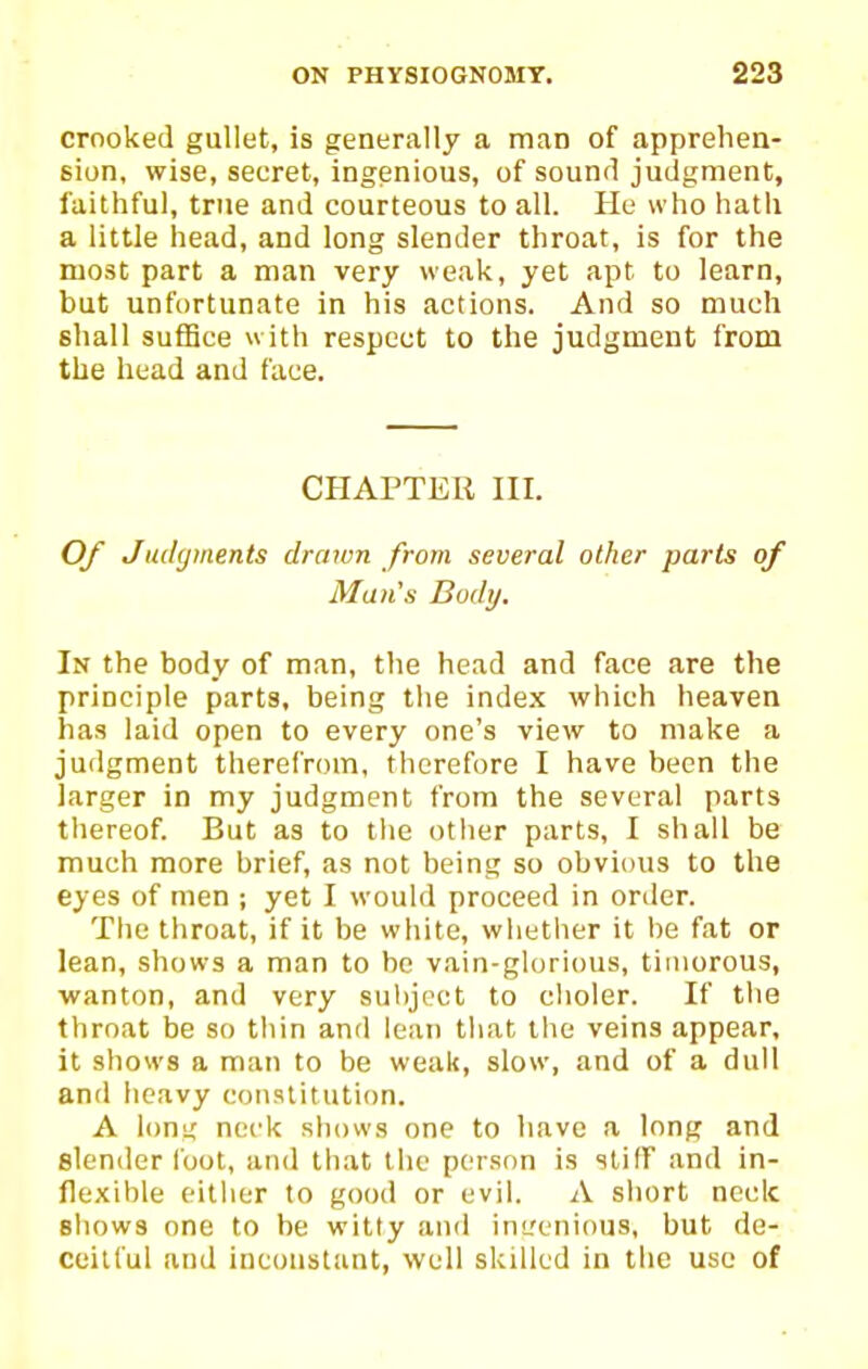 crooked gullet, is generally a man of apprehen- sion, wise, secret, ingenious, of sound judgment, faithful, true and courteous to all. Pie who hath a little head, and long slender throat, is for the most part a man very weak, yet apt to learn, but unfortunate in his actions. And so much shall suffice with respect to the judgment from the head and face. CHAPTER III. Of Judgments drawn from several other parts of Ma7i's Body. In the body of man, the head and face are the principle parts, being the index which heaven has laid open to every one's view to make a judgment therefrom, tlicrefore I have been the larger in my judgment from the several parts thereof. But as to tlie other parts, I shall be much more brief, as not being so obvious to the eyes of men ; yet I would proceed in order. The throat, if it be white, whether it be fat or lean, shows a man to be vain-glorious, timorous, ■wanton, and very subject to clioler. If the throat be so thin and lean tliat the veins appear, it shows a man to be weak, slow, and of a dull and heavy constitution. A lonu' neck shows one to have a long and slender loot, and that the person is stiff and in- flexible either to good or evil. A short neclc shows one to be witty and int'cnious, but de- ceitful and inconstant, well skilled in the use of