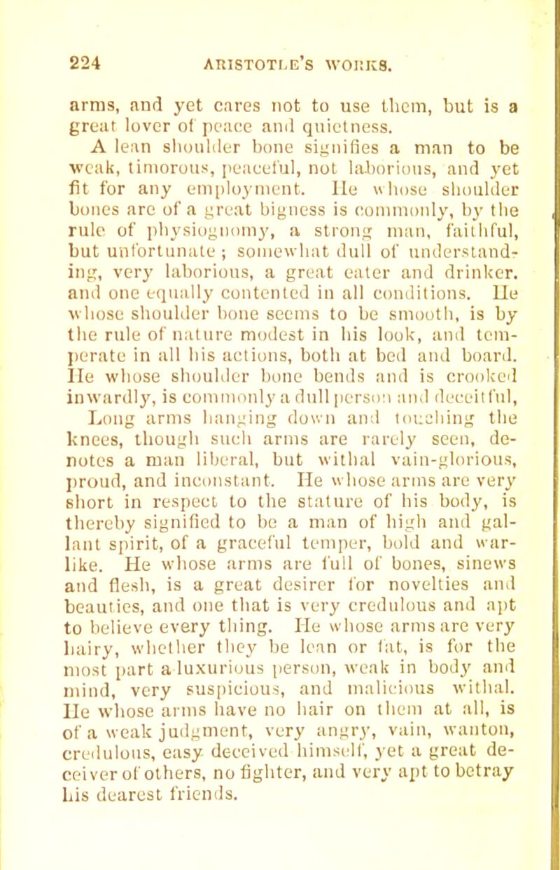 arras, and yet cares not to use them, but is a great lover of peace and quietness. A lean slioiililer bone siuiiifies a man to be weak, timorous, peaceful, not laborious, and yet fit for any eniiiloynicnt. He wliose slioulder bones arc of a great bigness is eonmionly, l)y tlie rule of pbysio^noiny, a stronii man, faitliful, but untbrtunate ; soniewliat dull of understand- ing, very laborious, a great eater and drinker, and one equally contented in all conditions, lie vliose sliouKler bone seems to be sniootb, is by tlie rule of nature modest in bis look, and tciu- perate in all bis actions, botli at bed and board, lie wliose shouliler bone bends and is crooked inwardl}', is commonly a dull persi)!i and deceitful. Long arms bani;ing down and touching the knees, though sucli arms are rarely seen, de- notes a man liberal, but withal vain-gbu'ious, proud, and inconstant. He whose arms are very short in respect to the stature of his body, is tbereby signified to be a man of high and gal- lant spirit, of a graceful temper, bold and war- like. He wbose arms are full of bones, sinews and flesh, is a great desirer for novelties and beauties, and one that is very credulous and apt to believe every thing. He whose arms are very bairy, whether they be lean or tat, is for the most part a luxurious person, weak in body and mind, very sus[)icious, and malicious withal. He wbose arms have no hair on tbeiu at all, is of a weak judgment, very angry, vain, wanton, credulons, easy deceived himscdf, yet a great de- ceiver of others, no lighter, and very apt to betray Lis dearest friends.
