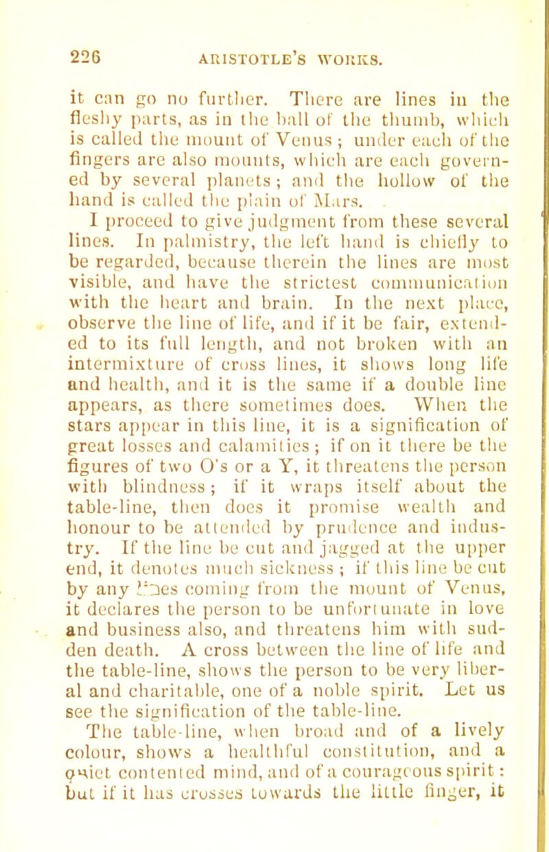 it can go no furtlier. There are lines in the flesliy parts, as in the ball of the thumb, which is calleJ the niount of Venus ; under each of the fingers are also mounts, which are each govern- ed by several planets ; and the hollow of the liand is called the plain of Mars. I proceed to give ju<lgment from these several linos. In palmistry, the left hand is eliieliy to be regarded, because therein the lines are most visible, and have the strictest conuiiunicalion with the heart and brain. In the ne.xt place, observe the line of life, and if it be fair, e.Ntend- ed to its full length, and not broken with an intermi.xture of cross lines, it shows long life and health, and it is the same if a double line appears, as there sometimes does. When the stars appear in this line, it is a signification of great losses and calamities ; if on it there be the figures of two O's or a Y, it threatens the person with blindness; if it wraps itself about the table-line, then docs it promise wealth and honour to be attended by prudence and indus- try. If the line be cut and jagged at tlie upper end, it denotes much sickness ; if this line be cut by any !'::ies coming from the mount of Venus, it declares the person to be unfortunate in love and business also, and threatens him witli sud- den death. A cross between the line of life and the table-line, shows the person to be very liber- al and charitable, one of a noble spirit. Let us see the signification of the table-line. The table-line, when broad and of a lively colour, shows a healthful constitution, and a OHiet conleiiled mind, and of a courageous spirit: but if it has crosses towards the little fini^er, it