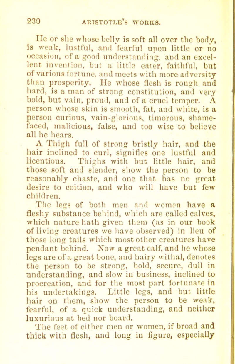 He or she whose helly is soft all over the body, is weak, lustful, ami fearful upon little or no occasion, of a good understiinding, and an excel- lent invenlion, but a little ealer, faithful, but of various fortune, and meets with more adversity than prosperity. He whose flesh is rough and hard, is a man of strong constitution, and very bold, but vain, proud, and of a cruel temper. A person whose skin is smooth, fat, and white, is a person curious, vain-glorious, timorous, shame- faced, malicious, false, and too wise to believe all he hears. A Tliigli full of strong bristly hair, and the liair inclined to curl, signifies one lustful and licentious. Thighs with but little hair, and those soft and slender, show the person to be reasonably chaste, and one that has no great desire to coition, and who will have but few children. Tiie legs of both men and women have a fleshy substance behind, which are called calves, which nature hath given them (as in our book of living creatures we iiave observed) in lieu of those long tails which most other creatures have pendant behind. Now a great calf, and he whose legs are of a great bone, and hairy withal, denotes the person to be strong, bold, secure, dull in understanding, and slow in business, inclined to procreation, and for the most part fortunate in his undertakings. Little legs, and but little hair on them, show the person to be weak, fearful, of a quick understanding, and neither luxurious at bed nor board. The feet of eitlier men or women, if broad and thick with flesh, and long iu figure, especially
