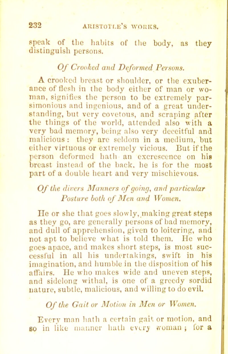 speak of the habits of tlie body, as they distinguisli persons. Of Crooked and Deformed Persons. A croolccd breast or slioiilcler, or the exuber- ance of flesh in the body either of man or wo- man, siL'nifies tlie person to be extremely par- simonious luul intjenioiis, and of a great under- staniling, but very covetous, and scraping after the tilings of the world, attended also with a very bad memory, being also very deceitful and malicious : they arc seldom in a meilium, but either virtuous or extremely vicious. But if the person defornicd hath an excrescence on his breast instead of the back, he is for the most part of a double heart and very mischievous. Of the diver.s Manners o f going, and particular Posture both of Men and Women. lie or she that goes .slowly, making great steps as they go, are generally jjersons of had memory, and dull of apprehension, given to loitering, and not apt to believe what is told them. He who goes apace, and makes short steps, is most suc- cessful in all his undertakings, swift in his imagination, and humble in tlie disposition of his affairs. He who makes wide and uneven steps, and sidelong withal, is one of a greedy sordid uature, subtle, malicious, and willing to do evil. Of the Gait or Motion in Men or Women. Every man hath a certain gait; or motion, and 60 in like iiiunner hath every jvuman ; lor a