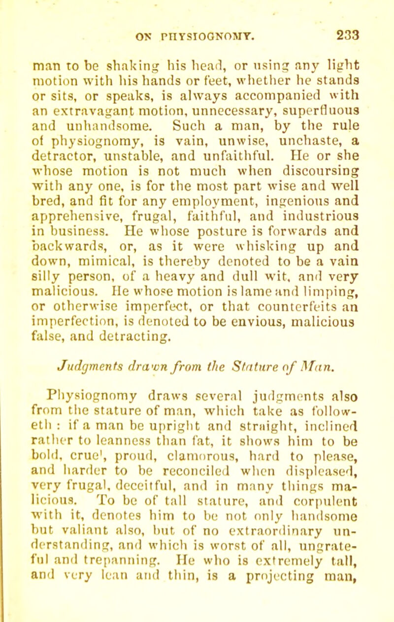 man to be shaking liis head, or using any light motion with his hands or feet, whether he stands or sits, or speaks, is always accompanied with an extravagant motion, unnecessary, superfluous and unhandsome. Such a man, by the rule of physiognomy, is vain, unwise, unchaste, a detractor, unstable, and unfaithful. He or she whose motion is not much when discoursing ■with any one, is for the most part wise and well bred, and fit for any employment, ingenious and apprehensive, frugal, faithful, and industrious in business. He whose posture is forwards and backwards, or, as it were whisking up and down, mimical, is thereby denoted to be a vain silly person, of a heavy and dull wit, and very malicious. He whose motion is lame and limping, or otherwise imperfect, or that counterfeits an imperfection, is denoted to be envious, malicious false, and detracting. Judgments dra<vn from the Stature of Man. Physiognomy draws several judgments also from the stature of man, which take as fbllow- etli : if a man be upright and stmight, inclined rather to leanness than fat, it shows him to be bold, crue', proud, clamorous, hard to please, and harder to be reconciled when displeased, very frugal, deceitful, and in many tilings ma- licious. To be of tall stature, and corpulent with it, denotes him to he not only handsome but valiant also, hut of no extraordinary un- derstanding, and which is worst of all, ungrate- ful and trepanning. He who is extremely tall, and very lean and thin, is a projecting man,