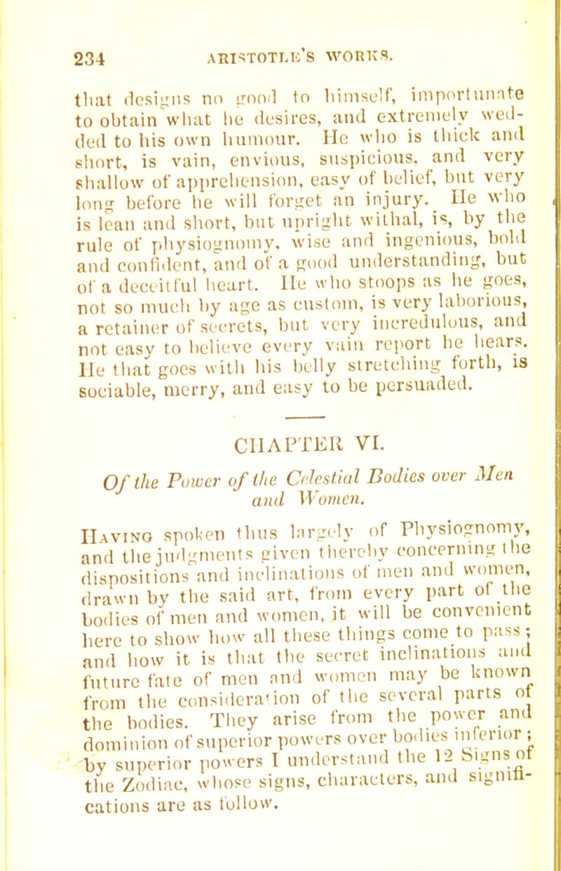 tliat (1csii;iis no mnil to himself, imporlunnte to obtain wluit lie dusires, and extreniL'ly wed- ded to his own luiniour. He wlio is tliick and short, is vain, envious, suspicious, and very shallow of apprehension, easy of belief, but very lonr; before he will forget an injury. He who is lean and short, but upright wilhal, is, by the rule of physioanoniy, wise and ingenious, bold and confitlent, and of a Rood understanding, but of a deeeilful heart. He who stoops as he goes, not so much by age as eusloni, is very laborious, a retainer of secrets, but very incredulous, and not easy to believe every vain report be hears. He that goes with his belly stretciiing forth, is sociable, merry, and easy to be persuaded. CHAPTER VI. Of the Power of the Celestial Bodies over Men and Women. HwiNO spoken thus hir.-ely of Physiognomy, and the judgments civen thereby concerning t he dispositions and inclinations of men and women, drawn by the said art, from every part of the bodies of men and women, it will be convenient here to show how all these things come to pass; and how it is that the secret inclinations and future fate of men and women may be known from the considera'ion of the several parts o the bodies. Tbey arise from the power and dominion of superior powers over bo.lies inferior ; by superior powers I understand the 12 bignsnf the Zodiac, whose signs, characters, and signifi- cations are as follow.