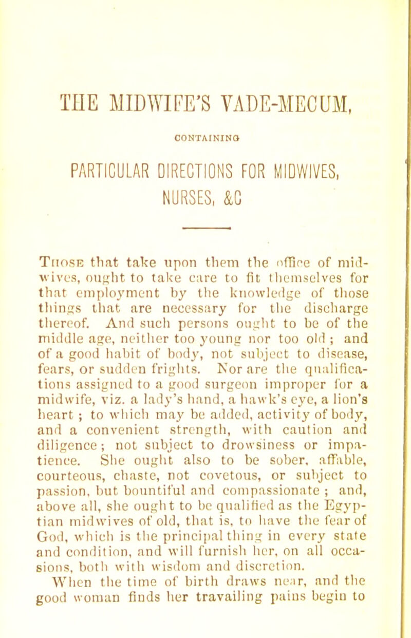 THE MIDWIFE'S VADE-MECUM, CONTAININO PARTICULAR DIRECTIONS FOR MIDWIVES, NURSES, &G TiiosB that take upon them the nflinc of niid- wivL'S, oii;;ht to take care to fit tliemselves for that eniplo3'ment by the knowledge of those things tliat are necessary for tlie discharpie thereof. And such persons oiiiiht to be of tlie muUlle age, neither too youni: nor too old ; and of a good habit of body, not subject to disease, fears, or sudden frij;hts. Nor are tlie qualifica- tions assigned to a pood surgeon improper for a midwife, viz. a lady's band, a liawk's eye, a lion's heart; to which may be added, activitj' of body, and a convenient strength, with caution and diligence ; not subject to drowsiness or impa- tience. Slie ought also to be sober, afTable, courteous, chaste, not covetous, or subject to passion, but bountiful and couipassiomite ; and, above all, she ought to be qualified as the Egyp- tian midwives of old, that is, to have the fear of God, which is the principal thing in every stale and condition, and will furnish her. on all occa- sions, both with wisdom and discretion. When the time of birth draws near, and the good woman finds her travailing pains begin to