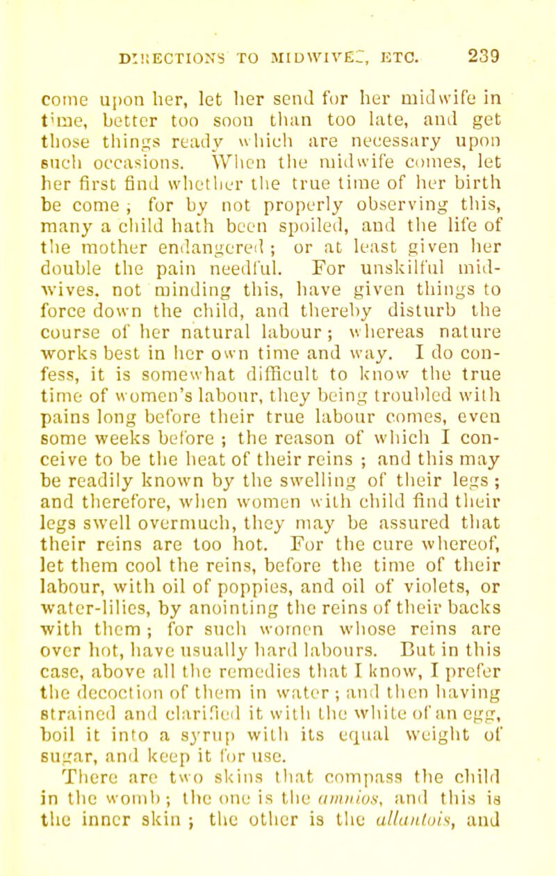 cotne upon her, let lier send for her midwife in t'me, better too soon than too late, and get those things ready which are necessary upon such occasions. When the midwife comes, let her first find whetlier tlie true time of her birth be come , for by not properly observing this, many a cliild hath been spoiled, and the life of the mother endangered ; or at least given her double the pain needl'ul. For unskilful mid- wives, not minding this, have given things to force down the child, and thereby disturb the course of her natural labour; whereas nature works best in iier o« n time and way. I do con- fess, it is somewhat difficult to know the true time of women's labour, they being troubled wilh pains long before their true labour comes, even some weeks belbre ; the reason of wliich I con- ceive to be the heat of their reins ; and this may be readily known by the swelling of tiieir legs; and therefore, wlien women with child find their legs swell overmuch, they may be assured that their reins are too hot. For the cure whereof, let them cool the reins, before the time of their labour, with oil of poppies, and oil of violets, or water-lilies, by anointing tiic reins of their backs with them ; for such women whose reins are over hr)t, iiave usually hard labours. But in this case, above all the remedies that I know, I prefer the decoction of them in water ; and then having straineil and clari.Teil it witli the white of an egg, boil it into a s3Tup wilh its equal weiglit of sugar, and keep it for use. There are two skins that compass the child in the womb; the (me is tiie umnius, and this ia the inner skin ; the other is tlic allanlois, and