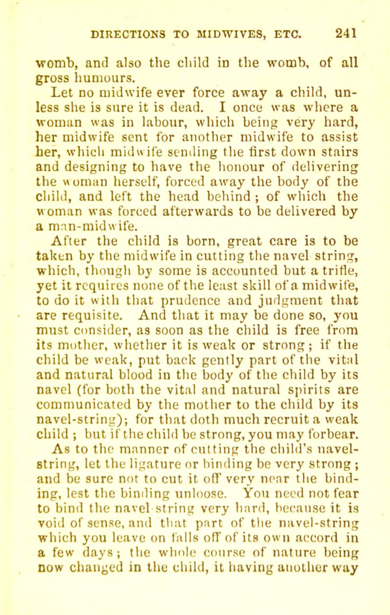 ■womb, and also the cliild in the womb, of all gross liumours. Let no midwife ever force away a child, un- less she is sure it is dead. I once was where a woman was in labour, which being very hard, her midwife sent for another midwife to assist her, which midwife sending the first down stairs and designing to have the honour of delivering the » oman herself, forced away the body of the child, and left the head behind ; of which the woman was forced afterwards to be delivered by a mnn-midwife. After the child is born, great care is to be taken by the midwife in cutting the navel string, which, though by some is accounted but a trifle, yet it requires none of the least skill of a midwife, to do it with that prudence and judgment that are requisite. And that it may be done so, you must Consider, as soon as the child is free from its mother, whether it is weak or strong; if the child be weak, put back gently part of the vital and natural blood in the body of the child by its navel (for both the vital and natural spirits are communicated by the mother to the child by its navel-string); for that doth much recruit a weak child ; but if the child be strong, you may forbear. As to the manner nf ctitting the child's navel- string, let the ligature or hinding be very strong ; and be sure not to cut it off very near the bind- ing, lest the binding unloose. You need not fear to bind the navel string very Itard, hecatise it is void of sense, and that part of tlie navel-string which you leave on falls off of its own a(;eord in a few days; the whole conr.se of nature being now chauj^ed in the child, it liaving another way