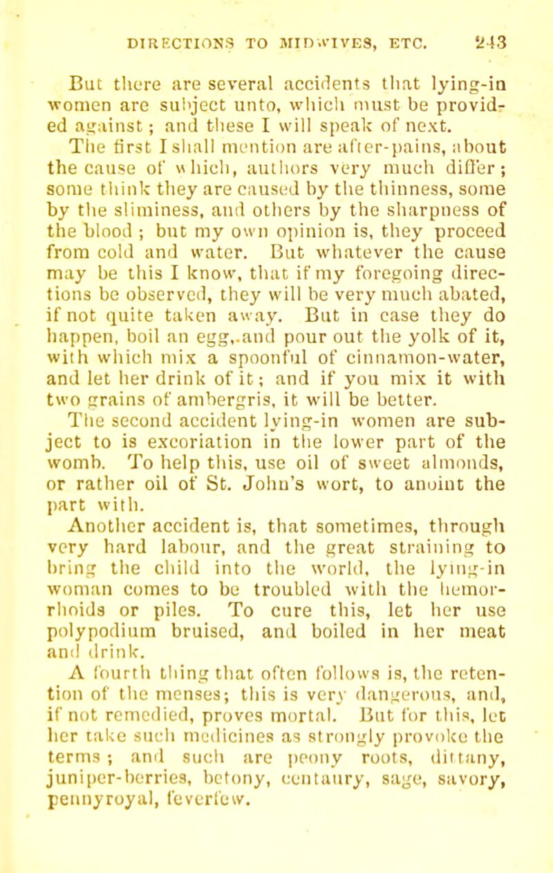 But tlicre are several accidents that lying-ia women are subject unto, which nuist be providr ed atrainst; and these I will speak of next. Tlie first I shall meMition are aricr-paiiis, about the cause of «liich, authors very much difl'er; some think they are caused by the thinness, some by the sliminess, and otliers by the sliarpiiess of the bUiod ; but my own opinion is, they proceed from cold and water. But whatever the cause may be this I know, that if my foregoing direc- tions be observed, they will be very much abated, if not quite taken au ay. But in case they do happen, boil an egg,.and pour out the yolk of it, with wiiicli mix a spoonful of cinnamon-water, and let her drink of it; and if you mix it with two grains of ambergris, it will be better. The second accident lying-in women are sub- ject to is excoriation in the lower part of the womb. To help this, use oil of sweet almonds, or rather oil of St. Joiiu's wort, to anoint the part with. Another accident is, that sometimes, through very hard labour, and the great straining to bring the child into the world, the lynig-in woman comes to be troubled with the hemor- rhoids or piles. To cure this, let her use polypodium bruised, and boiled in her meat and drink. A fourth thing that often follows is, the reten- tion of the menses; this is very dangerous, and, if not remedied, proves mortal. But for this, let her take sucli medicines as strongly provoke the terms; and such are peony roots, dittany, junipcr-borries, bctony, centaury, sage, savory, pennyroyal, feverfew.
