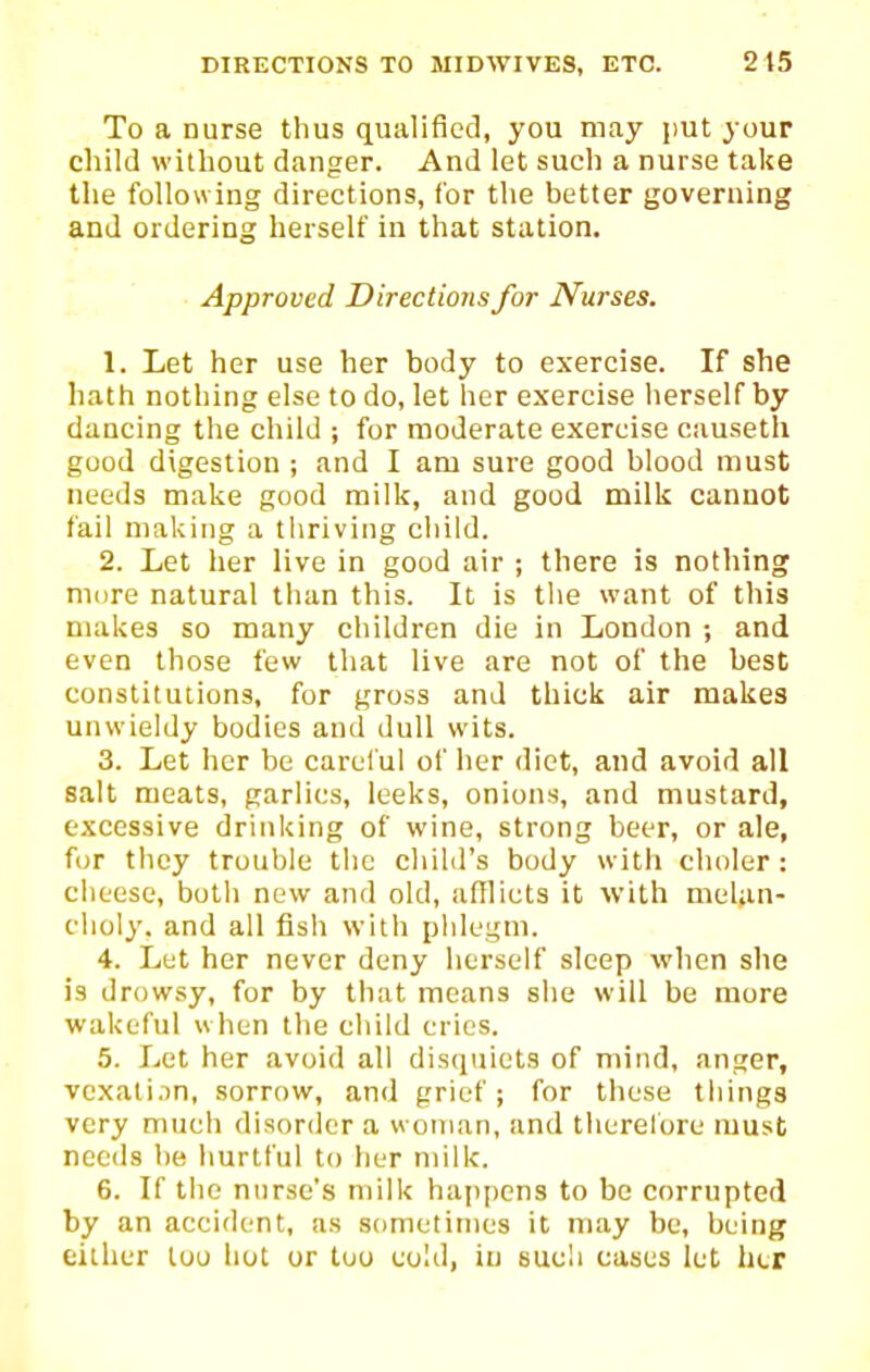 To a nurse thus qualified, you may i)Ut your child without danger. And let such a nurse take the following directions, for the better governing and ordering herself in that station. Approved Directions for Nurses. 1. Let her use her body to exercise. If she hath nothing else to do, let her exercise herself by dancing the child ; for moderate exercise causeth good digestion ; and I am sure good blood must needs make good milk, and good milk cannot fail making a thriving child. 2. Let her live in good air ; there is nothing more natural than this. It is the want of this makes so many children die in London ; and even those few that live are not of the best constitutions, for gross and thick air makes unwieldy bodies and dull wits. 3. Let her be carelul of her diet, and avoid all salt meats, garlics, leeks, onions, and mustard, excessive drinking of wine, strong beer, or ale, for they trouble the child's body with choler : cheese, both new and old, afflicts it with melan- choly, and all fish with pldegni. 4. Let her never deny herself sleep when she is drowsy, for by that means she will be more wakeful when the child cries. 5. Let her avoid all disquiets of mind, anger, vexati.in, sorrow, and grief; for these things very much disorder a woman, and therefore must needs be hurtful to her milk. 6. If the nurse's milk happens to be corrupted by an accident, as sometimes it may be, being either loo hot or too cold, in such cases let her