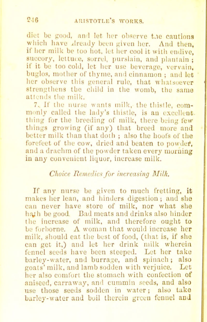 diet bu good, and lut lier observe t.ie cautions wliieh liave ^Ireudy been j^iven lier. And tben, if bur miilc be too liot, lei, lier cool it uitb endive, succory, letlui e, sorrel, purslain, .ind |)hu)l:un ; if it be too cold, let ber use beverage, vervain, buglos, niotber of tbynie, and cinnamon ; and let ber observe ibis general rule, tliat wliatsoever strengtlietis tbe cbild in llic womb, tbu same attends tlic milk. 7.. If tbe nui'.se wants mill;, tbe tbislle, com- monly called tbe lady's tliistle, is an excolleni;. tiling for tbe breeding of milk, tliere being lew tilings growing (if any) tbat breed more and better milk tban tbat doib ; also tbe boots of tbe forefeet of tbe cow, dried and beaten to jjowdei', and a dracbm of tbe powder taken every moruing iu any conveuieut liquor, increase milk. Choice RciiicJicfi for increasing Rlilk. If any nurse be given to mucb fretting, it makes ber lean, and binders digestion ; and slie can never bave store of milk, nor what she b:Vb be good. Bad meats and drinks also binder tbe increase of milk, and therefore ought to be forborne. A woman that would increase her milk, should eat the best of food, (that is, if she can get it,) and let her drink milk wherein fennel seeds bave been steeped. Let Iter take barley-water, and burrage, and spinach ; also goats' milk, and lamb sodden with verjuice. Let her also comlbrt tbe stomach with confection of aniseed, carraway, anil cummin seeds, and also use those seeds sodden in water; also take barley-water and boil therein green fennel and