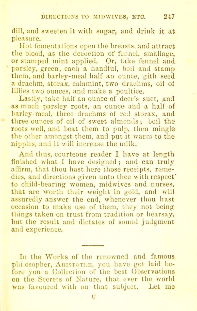 dill, and sweeten it with sugar, and drink it at pleasure. Hot fomentations open the breasts, and attract the blood, as the decoction of fennel, sniallage, or stamped mint applied. Or, take fennel and parsley, green, each a handful, boil and stamp them, and barlcy-ineal half an ounce, gith seed a drachm, storax, calamint, two drachms, oil of lillies two ounces, and make a poultice. Lastly, take half an ounce of deer's suet, and as much parsley roots, an ounce and a half of barley-meal, three drachms of red storax, and three ounces of oil of sweet almonils; boil the roots well, and beat them to pulp, then mingle the other amongst them, and put it warm to the nip;)les, and it will increase the milk. And thus, courteous reader I have at length finished what I have designed ; and can truly alfirm, that thou hast here those receipts, reme- dies, and directions given unto thee with respect' to child-bearing women, midwives and nurses, that are worth their weight in gold, and will assuredly answer the end, whenever thou hast occasion to make use of them, they not being things taken on trust from tradition or hearsay, but the result and dictates of sound judgment and experience. In the Works of the renowned and famous phi osopher, Aicistuti.u, you have got laid be- fore you a Colleciiiin of the best Observations on the Secrets of Nature, that ever the world was favoured with on that subject. Let mo u