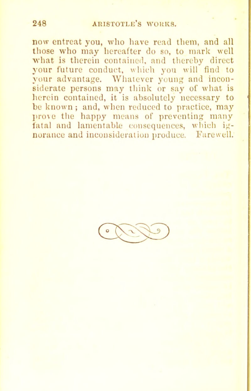 now entreat yon, who liave ruad tliem, and all those wlio may hertafter do so, to mark well what is therein contained, and thereby direct your Cuture conduct, which you will find to your advantaije. Wliaiever yiiunj; and incon- siderate persons may thinlc or say of what is herein contained, it is absolutely necessary to be known ; and, when reduced to practice, may lu-o\c the happy means of preventing many iatal and lamentable consequences, which i?;- norance and inconsideralion produce. Fureuell.