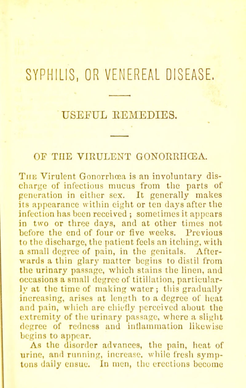 SYPHILIS, OR VENEREAL DISEASE. USEFUL EEMEDIES. OF THE VIRULENT GONORRIICEA. Tiiu Virulent Gonorrlicea is an involuntary dls- cliar|,'e of infectious mucus from tlie parts of penuration in cither sex. It generally makes ils a[)[)earance within eight or ten days after the infection has heen received ; sometimes it appears in two or throe days, and at other times not before the end of four or five weeks. Previous to the discharge, the patient feels an itching, w ith a small degree of pain, in the genitals. After- wards a thin glary matter begins to distil from the urinary passage, which stains the linen, and occasions a small degree of titillalion, particular- ly at the time of making water; this gradually increasing, arises at length to a degree of heat and jiain, which are chiefly perceived about the extremity of the urinary passage, where a slight degree of redness and intlammation likewise begins to appe ar. As the disorder advances, the pain, heat of urine, and running, increiisc. while fresh Symp- lons daily ensue. In men, the erections become