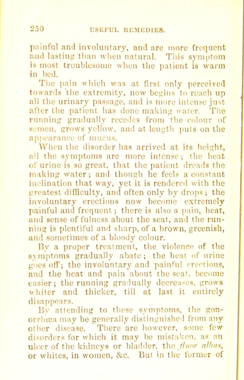 pniiiful and involuntary, and are more frequent ajid liistin? than wlien natural. This syni|)tom is most troublesome when the patient is warm in bed. The pain vhieh was at first only perceived towards the extremity, now begins to reach up all the urinary passage, and is more intense just after the jjatient; has done maldni; water. Tlie rnnninir gradually recedes from the culour of .semen, grows yellow, and at length puts on the appearance of mucus. When the disorder has arrived at its heiijbt, all the symptoms arc iriore intense; the heat of urine is so great, that the patient dreads the niakingr water; and tbonsh he feels a constant inclination that way, yet it is rendered with the (jreatest difficulty, and often only by drops ; the involuntary erections now become extremely painful and frequent; there is also a pain, heat, and sense of fulness about the seat, and the run- ning is plentiful and sharp, of a brown, greenish, and sometimes of a bloody colour. Ry a proper treatment, the violence of the symptoms gradually abate; the heat of urine goes off; the involuntary and painful erections, and the heat and pain about the seat, become easier; the running gradually decrea<es, grows whiter and thicker, till at last it, entirely disappears. 15y attending to these symptoms, the gon- orrhona may be generally distinguished from any other disease. There are however, some few disorders for which it may be mistaK-en, as an ulcer of the kidneys or bladder, the.//'- allms:, or whites, in women, &c. But in the former of