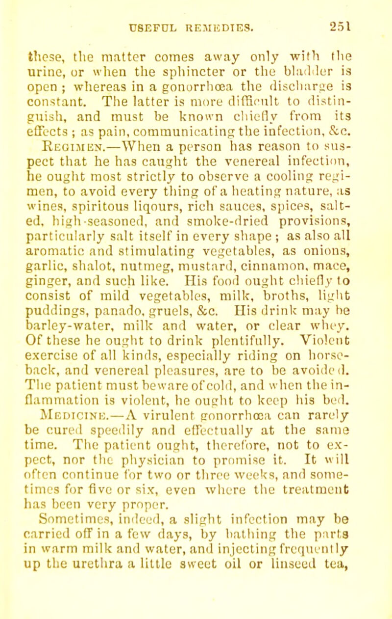 these, the matter comes away only with the urine, or wlien the spliincter or the bladder is open ; whereas in a gonorrhoea the discliariie is constant. The latter is more diftii'ult to distin- guish, and must be known chielly from its efFects ; as pain, communicating the infection, &c. Regimen.—When a person has reason to sus- pect that he has caught the venereal infection, he ought most strictly to observe a cooling regi- men, to avoid every thing of a heating nature, as wines, spiritous liqours, rich sauces, spices, salt- ed, high-seasoned, and smoke-dried provisions, particuhirly salt itself in every shape ; as also all aromatic and stimulating vegetables, as onions, garlic, shalot, nutmeg, mustard, cinnamon, mace, ginger, and such like. His food ought chiefly to consist of mild vegetables, milk, broths, light puddings, panado, gruels, &c. His drink may he barley-water, milk and water, or clear wluy. Of these he ouglit to drink plentifully. Violent exercise of all kinds, especially riding on horse- back, and venereal pleasures, are to he avoided. The patient must beware of cold, and when the in- flammation is violent, he ought to keep his bcil. JIedicine.—A virulent gonorrhoea can rarely be cureil speedily and eirectnally at the same time. The patient ought, therefore, not to ex- pect, nor the physician to promise it. It will often continue for two or three weeks, and some- times for five or six, even where the treatment has been very proper. Sometimes, indeed, a slight infection may be carried off in a few days, by bathing the parts in warm milk and water, and injecting frequent ly up the urethra a little sweet oil or linseed tea,
