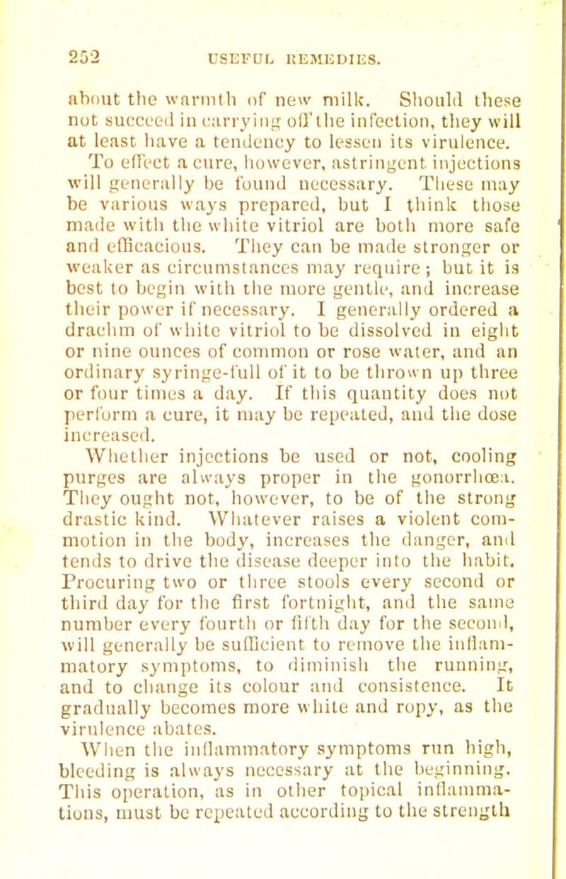about the warnitli of new milk. Should these nut succeed in itarryiiii; ofl'the infection, they will at least have a tendency to lessen its virulence. To effect a cure, however, astringent injections will generally be found necessary. These may be various ways prepared, but I think those made with tlie wdute vitriol are both more safe and efficacious. Tliey can be made stronger or weaker as circumstances may require; but it is best to begin with the more gentle, and increase their power if necessary. I generally ordered a drachm of white vitriol to be dissolved in eight or nine ounces of common or rose water, and an ordinary syringe-full of it to be thrown up three or four times a day. If tliis quantity does not perform a cure, it may be repeated, and the dose Increased. Wliether injections be used or not, cooling purges are always proper in the gonorrhcea. They ought not, however, to be of the strong drastic kind. Whatever raises a violent com- motion in the body, increases the danger, and tends to drive the disease deeper into the habit. Procuring two or three stools every second or third day for the first fortnight, and the same number every fourth or liltli day for the second, will generally be sufficient to remove the iidiam- matory symptoms, to diminish the running, and to change its colour and consistence. It gradually becomes more white and ropy, as the virulence abates. When the iidlammatory symptoms run high, bleeding is always necessary at the beginning. This operation, as in other topical inllamma- tiuns, must be repeated according to the strength