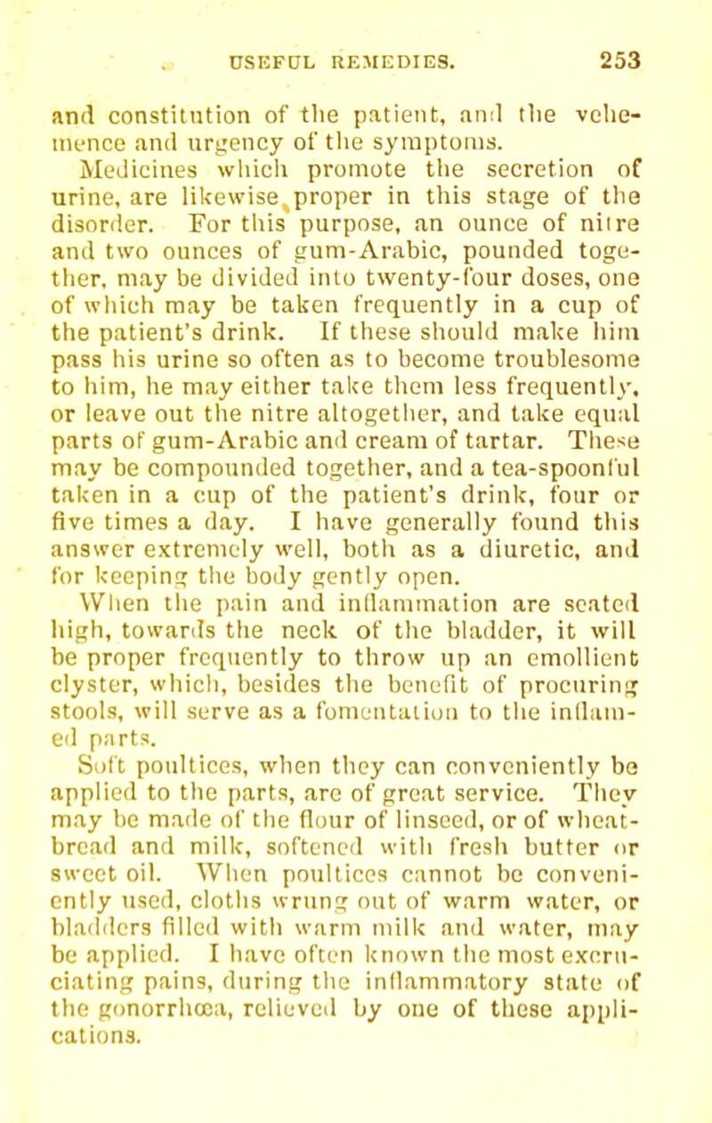 and constitntion of the patient, ami the vehe- mence and urtiency of the symptoms. Medicines wliich promote the secretion of urine, are likewise proper in this stage of the disorder. For this purpose, an ounce of nil re and two ounces of gum-Arabic, pounded toge- ther, may be divided into twenty-four doses, one of wliieh may be taken frequently in a cup of the patient's drink. If these should make iiiin pass his urine so often as to become troublesome to him, he may either take them less frequently, or leave out tlie nitre altogetlier, and lake equal parts of gum-Arabic and cream of tartar. These may be compounded together, and a tea-spoonl'ul taken in a cup of the patient's drink, four or five times a day. I have generally found this answer extremely well, both as a diuretic, and for keeping the body gently open. When the pain and inllammation are seated high, towards tlie neck of the bladder, it will be proper frequently to throw up an emollient clyster, which, besides the benefit of procuring stools, will serve as a fomentation to the inlliim- ed parts. Soft poultices, when they can conveniently be applied to the parts, arc of great service. They may be made of the flour of linseed, or of wheat- bread and milk, softened with fresh butter or sweet oil. When poultices cannot be conveni- ently used, cloths wrung out of warm water, or bladders filled with warm milk and water, may be applied. I have often known the most excru- ciating pains, during the inllammatory state of the gonorrhcca, relieved by one of these appli- cations.