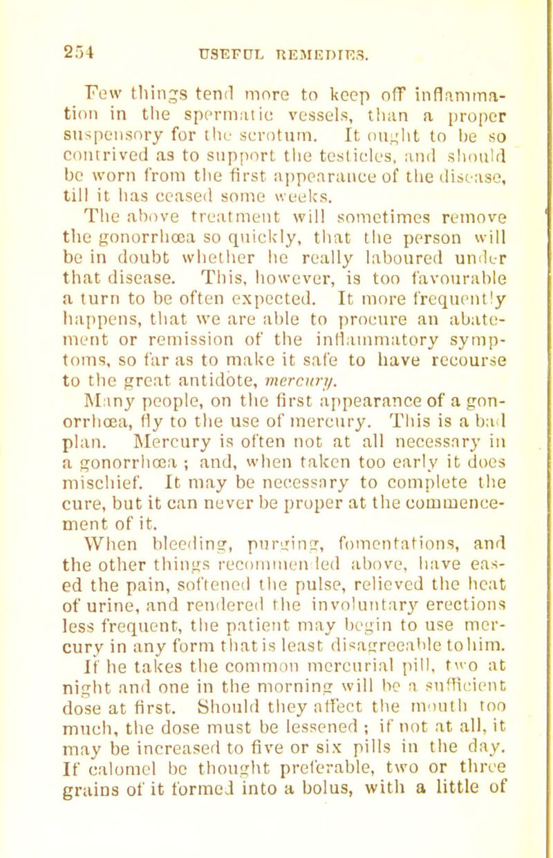Few tliinj;s tend more to keep n(T inflamma- tion in the spcrmni ic vessels, than a proper snspensnry for the scrotum. It ou.L;ht to be so contrived as to support tlie teslieles. ami shoukl be worn from tlie first ajipearauee of tlie disease, till it has ceased some weeks. The above treatment will sometimes remove the gonorrhoea so quiclcly, that the person will be in doubt whether he really laboured under that disease. Tliis, however, is too favourable a turn to be often expected. It more frequently iiappens, that we are able to procure an abate- ment or remission of the inllauimatory symp- toms, so far as to make it safe to have recourse to the great antidote, mercnry. Many people, on the first appearance of a gon- orrhoea, Hy to the use of mercury. This is a ba 1 plan. Mercury is often not at all necessary in a gonorrhoea ; and, when taken too early it does mischief. It may be necessary to complete the cure, but it can never be proper at the commence- ment of it. When bleeding, purging, fomentations, and the other things recommen led above, have eas- ed the pain, softened the pulse, relieved the heat of urine, and rendered the involuntary erections less frequent, the patietit may begin to use mer- cury in any form that is least disagreeable toliim. It' he takes the common mercurial pill, t^^-o at night and one in the morning will he a sufficient dose at first. Should tliey affect the month too much, the dose must be lessened ; if not at all, it may be increased to five or six pills in the day. If calomel be thought preferable, two or three grains of it formed into a bolus, with a little of