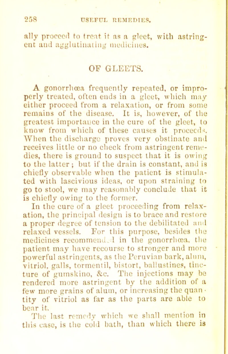 ally proccoil to troat it as a gloct, with astring- ent uiul aygliitiiKUiiii: iiiL'diciiius. OF GLEETS. A gonorrhoea frcqviontly repoatecl, or impro- perly treated, oi'teii ends in a tileet, which may eitiier proceed from a relaxation, or from some remains of the disease. It is, however, of the greatest imporlaijce in the cure of the gleet, to know from which of these causes it proceed-:. When the discliargc proves very obstinate and receives little or no check from astringent reme- dies, there is ground to suspect that it is owing to the latter ; but if the drain is constant, and is chiefly observable when the patient is stimula- ted with lascivious ideas, or upon straining to go to stool, we may rcasonal)ly conclude that it is chiefly owing to the former. In the cure of a gleet [n'oeeerling from relax- ation, the prin'-:ii)al design is to brace and restore a proper degree of tension to the debilitateil and relaxed vessels. For tliis purpose, besides the medicines recommeuLl l in the gonorrlioca. the patient may have recourse to stronger and more powerful astringents, as the Peruvian bark, ahini, vitriol, galls, tormenlil, bistort, ballustines, tinc- ture of gnmskino, &c. The injections may be rendered more astringent by tlie addition of a few more grains of alum, or increasing the quan ■ tity of vitriol as far as the parts are able to bear it. The last remedy wliich we shall mention in this ease, is tlie cold batli, llian which there is