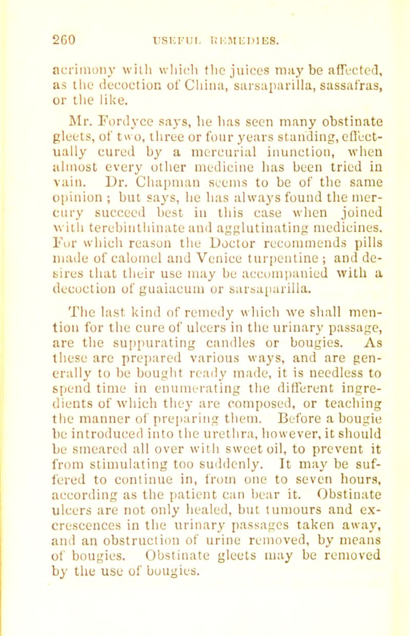 acrimony witli wliicli (lie juices maybe affected, as tlie decoction of China, sarsaparilla, sassafras, or the lil<e. Mr. Fordyce says, he has seen many obstinate gleets, of t» o, three or four years standing, efl'ect- ually cured by a mercurial inunction, when almost every other medicine has been tried in vain. Dr. Chapnum seems to be of the same opinion ; but says, he has always found the mer- cury succeed best in this case when joined with terebinthinate anil ai^Klutinating medicines. Fur which reason the Doctor recommends pills inaile of calomel and Venice turpentine ; and de- sires that their use may be accumiianied with a decoction of guaiacuni or sarsaparilla. The last kind of remedy which we shall men- tion for the cure of ulcers in the urinary passage, are the suppurating candles or bougies. As these are prejjared various waj'S, and are gen- erally to be bouglit ready made, it is needless to spend time in enumerating the ditferent ingre- dients of wliich they are composed, or teaching the manner of preparing them. Before a bougie be introduced into the urethra, however, it should be smeared all over with sweet oil, to prevent it from stiumlating too suddenly. It may be suf- fered to continue in, from one to seven hours, according as the patient can hear it. Obstinate ulcers are not only healed, but tumours and ex- crescences in the urinary passages taken away, and an obstruclion of urine removed, by means of bougies. Obstinate gleets may be removed by tlie use of bougies.