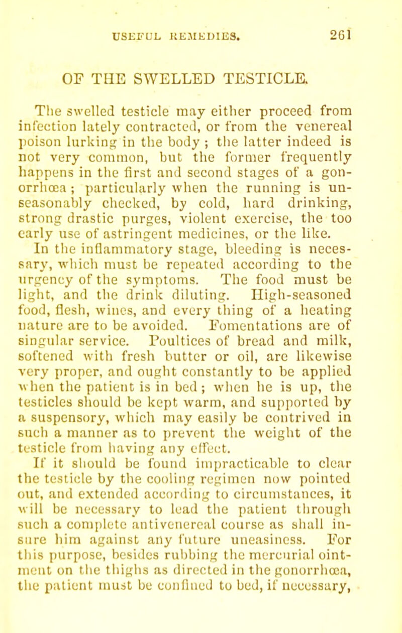 OF THE SWELLED TESTICLE. The swelled testicle may either proceed from infection lately contracted, or from the venereal poison lurking in the body ; the latter indeed is not very common, but the former frequently happens in the first and second stages of a gon- orrhoea ; particularly when the running is un- seasonably checked, by cold, hard drinking, strong drastic purges, violent exercise, the too early use of astringent medicines, or the like. In tlie inflammatory stage, bleeding is neces- sary, which nmst be repeated according to the urgency of the symptoms. The food must be light, and the drink diluting. High-seasoned food, flesh, wines, and every thing of a heating nature are to be avoided. Fomentations are of singular service. Poultices of bread and milk, softened with fresh butter or oil, arc likewise very proper, and ought constantly to be applied when the patient is in bed; when he is up, the testicles should be kept warm, and supported by ii suspensory, which may easily be contrived in such a manner as to prevent the weight of the testicle from having any elfect. If it should be found impracticable to clear the testicle by the cooling regimen now pointed out, and extended according to circumstances, it will be necessary to lead tlie patient tiirough such a complete antivenercal course as siuiU in- sure him against any future uneasiness. For this purpose, besides rubbing tiic mercurial oint- ment on the thigiis as directed in the gonorrhoea, tiie patient must be confined to bed, if uecessary,