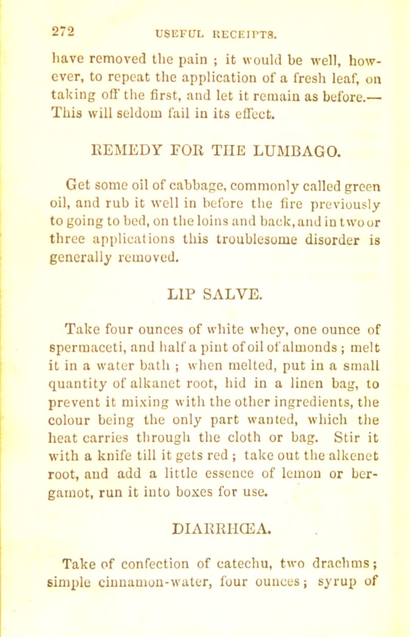 have removed the pain ; it would be well, how- ever, to repeat the application of a fresh leaf, on taking off the first, and let it remain as before.— This will seldom fail in its effect. EEMEDY FOR THE LUMBAGO. Get some oil of cabbajce, commonly called green oil, and rub it well in before the fire previously to going to bed, on the loins and back, and in two or three api)licaiions this troublesome disorder is generally removed. LIP SALVE. Take four ounces of white whej', one ounce of spermaceti, and half a pint of oil of almonds ; melt it in a water bath ; when melted, put in a small quantity of alkanet root, bid in a linen bag, to prevent it mixing with the other ingredients, the colour being the only part wanted, which the heat carries through the cloth or bag. Stir it with a knife till it gets red ; take out the alkenet root, and add a little essence of lemon or ber- gamot, run it into boxes for use. DIARRI-ICEA. Take of confection of catechu, two drachms; simple ciuuamun-wuler, four ounces; syrup of