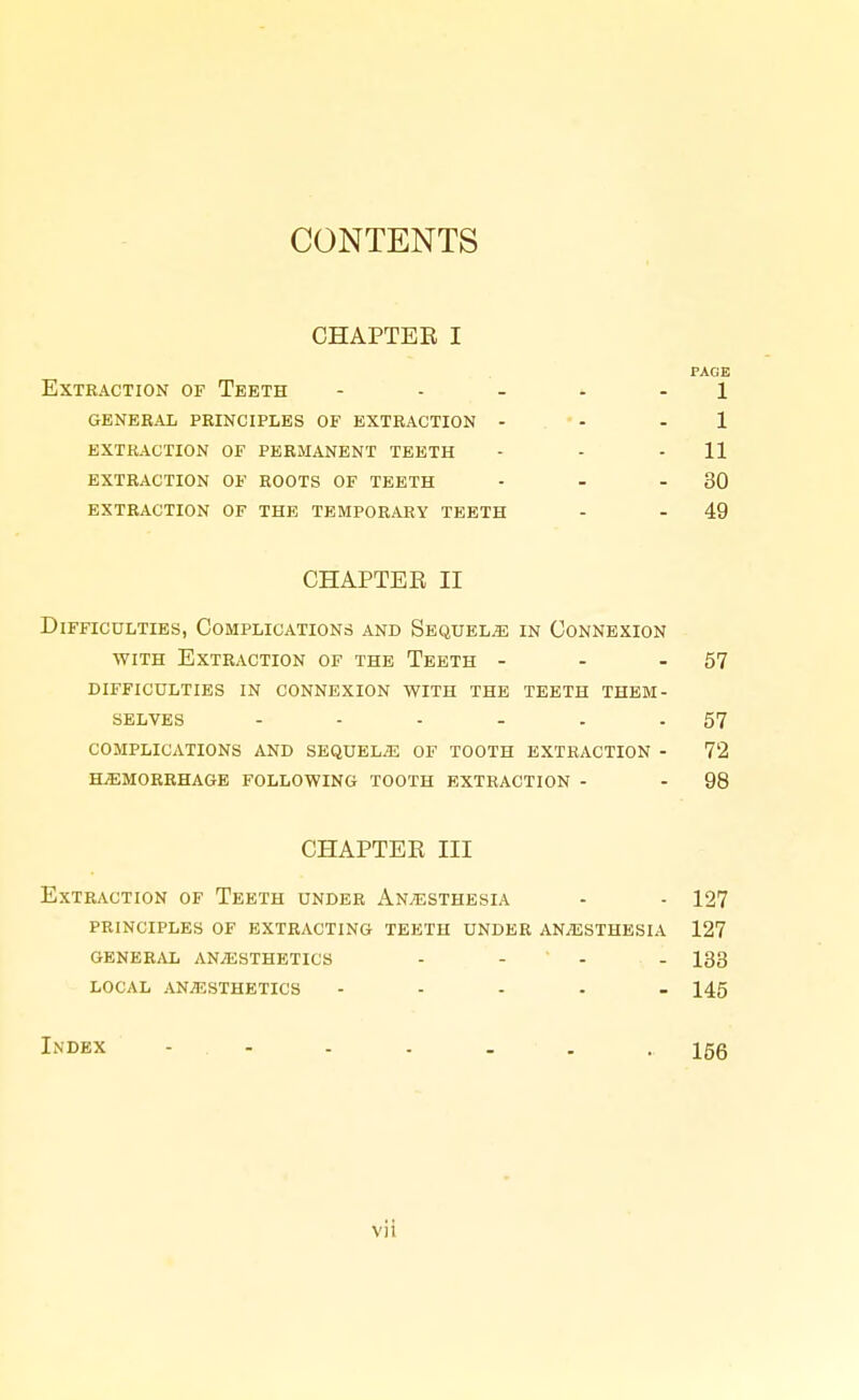 CONTENTS CHAPTER I PAGE Extraction of Teeth - . . ^ . 1 general principles of extraction - • - - 1 extraction of permanent teeth - - - 11 extraction of roots of teeth - - - 30 extraction of the temporary teeth - - 49 CHAPTER II Difficulties, Complications and Sequels in Connexion WITH Extraction of the Teeth - - - 57 DIFFICULTIES IN CONNEXION WITH THE TEETH THEM- SELVES - - - - . - 57 COMPLICATIONS AND SEQUELiE OF TOOTH EXTRACTION - 72 HEMORRHAGE FOLLOWING TOOTH EXTRACTION - - 98 CHAPTER III Extraction of Teeth under Anaesthesia - - 127 PRINCIPLES of extracting TEETH UNDER ANiESTHESIA 127 generivl anesthetics . - . . iqq local anesthetics - - . . _ i45 Index - 156