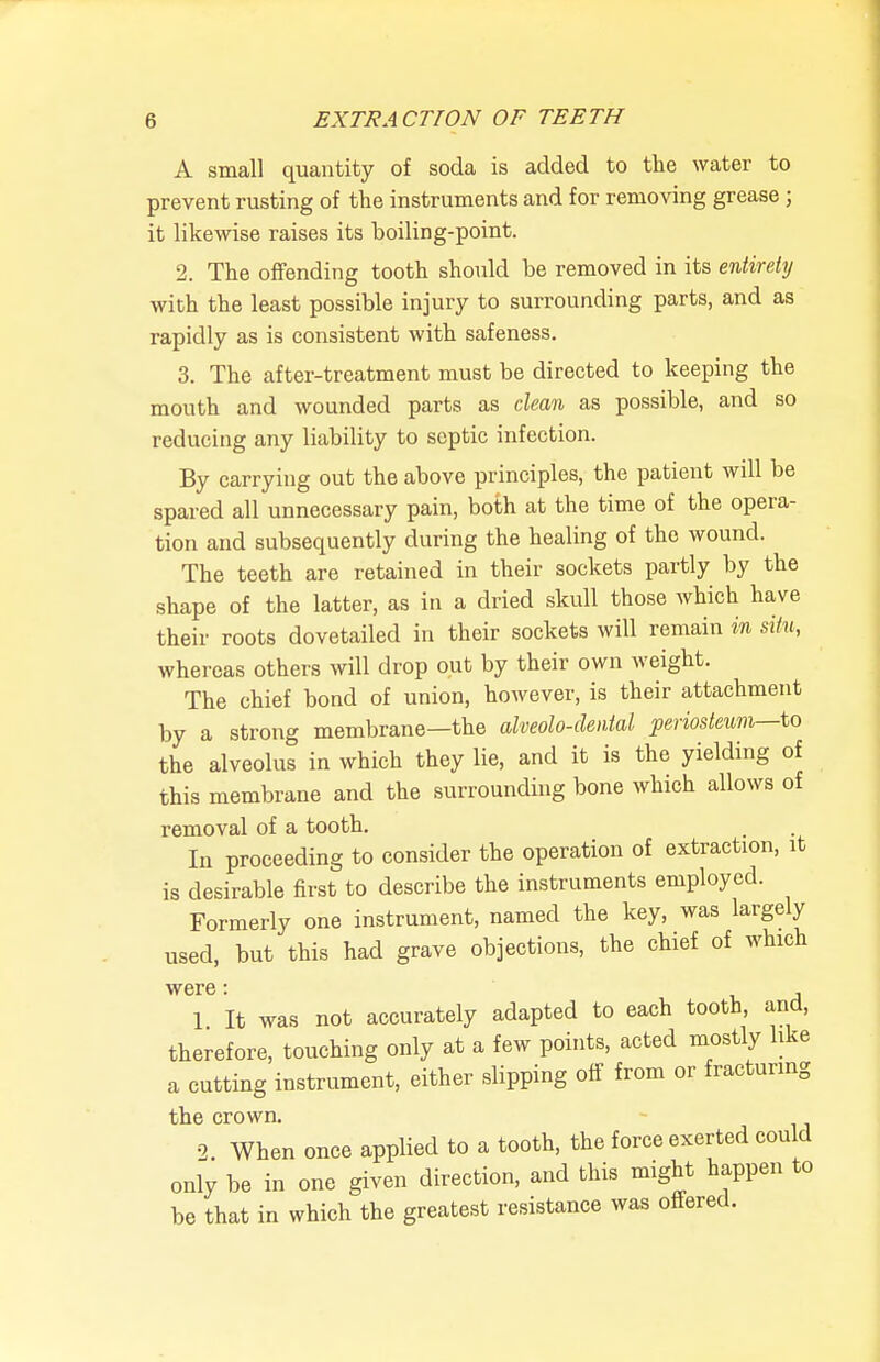 A small quantity of soda is added to the water to prevent rusting of the instruments and for removing grease; it likewise raises its boiling-point. 2. The offending tooth should be removed in its entirety with the least possible injury to surrounding parts, and as rapidly as is consistent with safeness, 3. The after-treatment must be directed to keeping the mouth and wounded parts as clean as possible, and so reducing any liability to septic infection. By carrying out the above principles, the patient will be spared all unnecessary pain, both at the time of the opera- tion and subsequently during the healing of the wound. The teeth are retained in their sockets partly by the shape of the latter, as in a dried skull those which have their roots dovetailed in their sockets will remain in situ, whereas others will drop out by their own weight. The chief bond of union, however, is their attachment by a strong membrane—the alveolo-dental periosteum—io the alveolus in which they lie, and it is the yielding of this membrane and the surrounding bone which allows of removal of a tooth. In proceeding to consider the operation of extraction, it is desirable first to describe the instruments employed. Formerly one instrument, named the key, was largely used, but this had grave objections, the chief of which were: u 1 It was not accurately adapted to each tooth, and, therefore, touching only at a few points, acted mostly like a cutting instrument, either slipping off from or fracturing the crown. 2 When once applied to a tooth, the force exerted could only be in one given direction, and this might happen to be that in which the greatest resistance was offered.