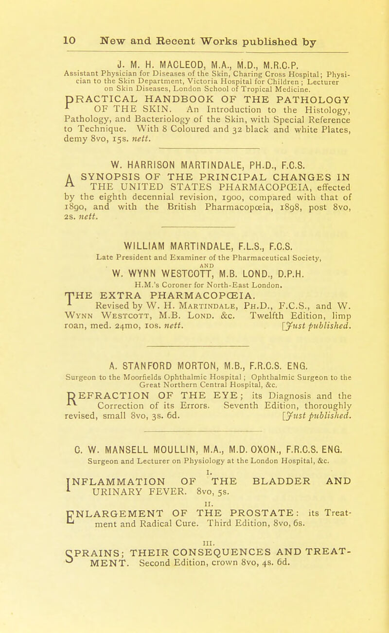 J. M. H. MACLEOD, M.A., M.D., M.R.C.P. Assistant Physician for Diseases of the Skin, Charing Cross Hospital; Physi- cian to the Sl<in Department, Victoria Hospital for Children ; Lecturer on Skin Diseases, London School of Tropical Medicine. PRACTICAL HANDBOOK OF THE PATHOLOGY *^ OF THE SKIN. An Introduction to the Histology, Pathology, and Bacteriology of the Skin, with Special Reference to Technique. With 8 Coloured and 32 black and white Plates, demy 8vo, 15s. 7iett. W. HARRISON MARTINDALE, PH.D., F.C.S. A SYNOPSIS OF THE PRINCIPAL CHANGES IN THE UNITED STATES PHARMACOPOEIA, effected by the eighth decennial revision, igoo, compared with that of iBgo, and with the British Pharmacopoeia, i8g8, post 8vo, 2S. nctt. WILLIAM MARTINDALE, F.L.S., F.C.S. Late President and Examiner of the Pharmaceutical Society, W. WYNN WESTCOTT° M.B. LOND., D.P.H. H.M.'s Coroner for North-East London, TiHE EXTRA PHARMACOPOEIA. ■'■ Revised by W. H. Martindale, Ph.D., F.C.S., and W. WvNN Westcott, M.B. Lond. &c. Twelfth Edition, limp roan, med. 24mo, los. nett. [^ust published. A. STANFORD MORTON, M.B., F.R.G.S. ENG. Surgeon to the Moorfields Ophthalmic Hospital; Ophthalmic Surgeon to the Great Northern Central Hospital, &c. DEFRACTION OF THE EYE; its Diagnosis and the Correction of its Errors. Seventh Edition, thoroughly revised, small 8vo, 3s. 6d. [yust published. C. W. MANSELL MOULLIN, M.A., M.D. OXON., F.R.C.S. ENG. Surgeon and Lecturer on Physiology at the London Hospital, &c. I. NFLAMMATION OF THE BLADDER AND URINARY FEVER. 8vo, 5s. II. ENLARGEMENT OF THE PROSTATE: its Treat- ment and Radical Cure. Third Edition, 8vo, 6s. III. •PRAINS; THEIR CONSEQUENCES AND TREAT- * MENT. Second Edition, crown 8vo, 4s. 6d.