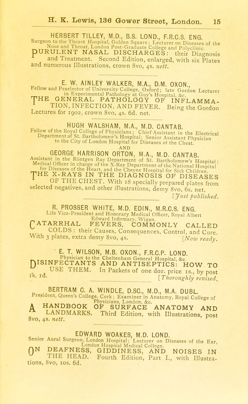 HERBERT TILLEY, M.D., B.S. LOND., F.R.C.S. ENG. Surgeon to the Thron Hospital, Golden Square ; Lecturer on Diseases of the Nose and Throat, London Post-Graduate College and Polyclinic pURULENT NASAL DISCHARGES: their Diagnosis and Treatment. Second Edition, enlarged, witli six Plates and numerous Illustrations, crown 8vo, 4s. nett. T E. W. AINLEY WALKER, M.A., D.M. OXON., Fellow and Praelector of University College, Oxford ; late Gordon Lecturer in Experimental Pathology at Guy's Hospital &c HE GENERAL PATHOLOGY OF INFLAMMA- TION, INFECTION, AND FEVER. Being the Gordon Lectures for igo2, crown 8vo, 4s. 6d. net. HUGH WALSHAM, M.A., M.D. CANTAB. Fellow of the Royal College of Physicians ; Chief Assistant in the Electrical Department of St. Bartholomew's Hospital; Senior Assistant Physician to the City of London Hospital for Diseases ot the Chest. AND GEORGE HARRISON ORTON, M.A., M.D. CANTAB Ray Department of St. Bartholomew's Hospital' Medical Officer in charge of the X-Ray Department of the National Hospital mw^ v'^D A°//o%.Ti.T^?i''''= ^^^y^ Hospital for Sick Children THE X-RAYS IN THE DIAGNOSIS OF DISEASES » OF THE CHEST. With 18 specially prepared plates from selected negatives, and other illustrations, demy 8vo, 6s. net. lyiist published. R. PROSSER WHITE, M.D. EDIN., M.R.C.S. ENG. Life Vice-President and Honorary Medical Officer, Royal Albert Edward Infirmary, Wigan. QATARRHAL FEVERS, COMMONLY CALLED COLDS : their Causes, Consequences, Control, and Cure With 3 plates, extra demy 8vo, 4s. [ATozw ready. ■ E. T. WILSON, M.B. OXON., F.R.C.P. LOND. ..^ Physician to the Cheltenham General Hospital, &c. [)ISINFECTANTS AND ANTISEPTICS: HOW TO _ USE THEM. In Packets of one doz. price is., by post  [Thoroughly revised. BERTRAM C. A. WINDLE, D.SC, M.D., M.A. DUBL President, Queen's College, Cork ; Examiner in Anatomy, Royal College of APhysicians, London, c&c. HANDBOOK OF SURFACE ANATOMY AND LANDMARKS. Third Edition, with Illustrations, post 8vo, 4s. nett. EDWARD WOAKES, M.D. LOND. benior Aural Surgeon, London Hospital; Lecturer on Diseases of the Ear ^■KT -r^^ . „ London Hospital Medical College. ' QN DEAFNESS, GIDDINESS, AND NOISES IN rPIE HEAD. Fourth Edition, Part I., with Illustra- tions, Svo, ICS. 6d.