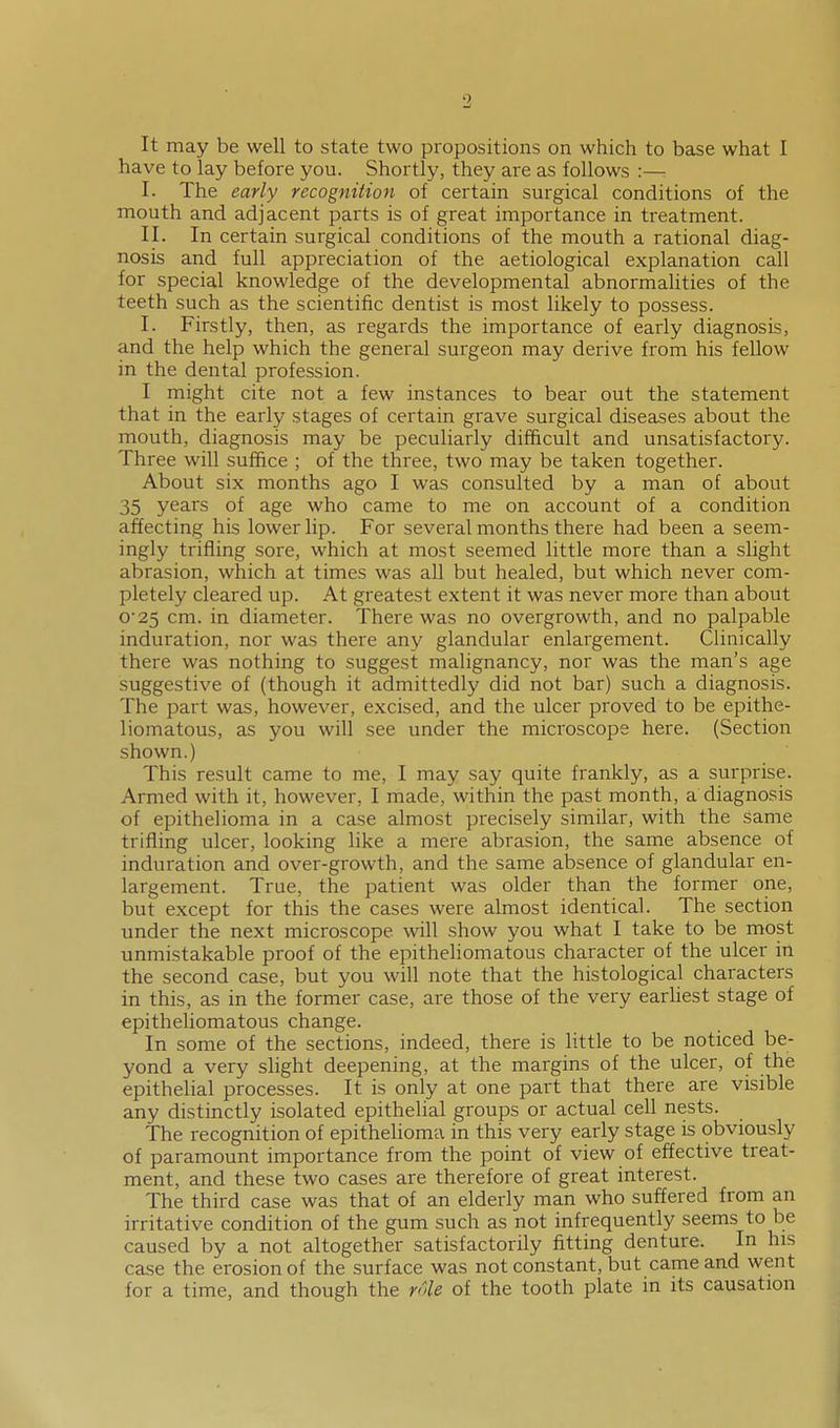 It may be well to state two propositions on which to base what I have to lay before you. Shortly, they are as follows :— I. The early recognition of certain surgical conditions of the mouth and adjacent parts is of great importance in treatment. II. In certain surgical conditions of the mouth a rational diag- nosis and full appreciation of the aetiological explanation call for special knowledge of the developmental abnormalities of the teeth such as the scientific dentist is most likely to possess. I. Firstly, then, as regards the importance of early diagnosis, and the help which the general surgeon may derive from his fellow in the dental profession. I might cite not a few instances to bear out the statement that in the early stages of certain grave surgical diseases about the mouth, diagnosis may be peculiarly difficult and unsatisfactory. Three will suffice ; of the three, two may be taken together. About six months ago I was consulted by a man of about 35 years of age who came to me on account of a condition affecting his lower lip. For several months there had been a seem- ingly trifling sore, which at most seemed little more than a slight abrasion, which at times was all but healed, but which never com- pletely cleared up. At greatest extent it was never more than about o25 cm. in diameter. There was no overgrowth, and no palpable induration, nor was there any glandular enlargement. Clinically there was nothing to suggest malignancy, nor was the man's age suggestive of (though it admittedly did not bar) such a diagnosis. The part was, however, excised, and the ulcer proved to be epithe- liomatous, as you will see under the microscope here. (Section shown.) This result came to me, I may say quite frankly, as a surprise. Armed with it, however, I made, within the past month, a diagnosis of epithelioma in a case almost precisely similar, with the same trifling ulcer, looking like a mere abrasion, the same absence of induration and over-growth, and the same absence of glandular en- largement. True, the patient was older than the former one, but except for this the cases were almost identical. The section under the next microscope will show you what I take to be most unmistakable proof of the epitheliomatous character of the ulcer in the second case, but you will note that the histological characters in this, as in the former case, are those of the very earUest stage of epitheliomatous change. In some of the sections, indeed, there is little to be noticed be- yond a very slight deepening, at the margins of the ulcer, of the epithelial processes. It is only at one part that there are visible any distinctly isolated epithelial groups or actual cell nests. The recognition of epithelioma in this very early stage is obviously of paramount importance from the point of view of effective treat- ment, and these two cases are therefore of great interest. The third case was that of an elderly man who suffered from an irritative condition of the gum such as not infrequently seems to be caused by a not altogether satisfactorily fitting denture. In his case the erosion of the surface was not constant, but came and went for a time, and though the role of the tooth plate in its causation