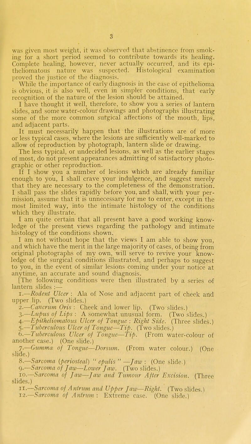 was given most weight, it was observed tliat abstinence from smok- ing for a short period seemed to contribute towards its healing. Complete healing, however, never actually occurred, and its epi- thcliomatous nature was suspected. Histological examination proved the justice of the diagnosis. While the importance of early diagnosis in the case of epithelioma is obvious, it is also well, even in simpler conditions, that early recognition of the nature of the lesion should be attained. I have thought it well, therefore, to show you a series of lantern slides, and some water-colour drawings and photographs illustrating some of the more common sutgical affections of the mouth, lips, and adjacent parts. It must necessarily happen that the illustrations are of more or less typical cases, where the lesions are sufficiently well-marked to allow of reproduction by photograph, lantern slide or drawing. The less typical, or undecided lesions, as well as the earlier stages of most, do not present appearances admitting of satisfactory photo- graphic or other reproduction. If I show you a number of lesions which are already familiar enough to you, I shall crave your indulgence, and suggest merely that they are necessary to the completeness of the demonstration. I shall pass the slides rapidly before you, and shall, with your per- mission, assume that it is unnecessary for me to enter, except in the most limited way, into the intimate histology of the conditions which they illustrate. I am quite certain that all present have a good working know- ledge of the present views regarding the pathology and intimate histology of the conditions shown. I am not without hope that the views I am able to show you, and which have the merit in the large majority of cases, of being from original photographs of my own, will serve to revive your know- ledge of the surgical conditions illustrated, and perhaps to suggest to you, in the event of similar lesions coming under your notice at anytime, an accurate and sound diagnosis. [The following conditions were then illustrated by a series of lantern slides :— 1. —Rodent Ulcer : Ala of Nose and adjacent part of cheek aild upper lip. (Two slides.) 2. —Caiicmm Oris : Cheek and lower lip. (Two slides.) 3. —Lupus of Lips : A somewhat unusual form. (Two slides.) 4. —Epitheliomatous Ulcer of Tongue : Right Side. (Three slides.) 5. —Tuberculous Ulcer of Tongue—Tip. (Two slides.) 6. —Tuberculous Ulcer of Tongue—Tip. (From water-colour of another case.) (One slide.) 7. —Gumma of Tongue—Dorsum. (From water colour.) (One slide.) S.—Sarcoma (periosteal)  epulis  —Jaw : (One slide.) g.—Sarcoma of Jaw—Lower Jaw. (Two slides.) 10. —Sarcoma of Jaw—Jaw and Tumour After Excision. (Three slides.) 11. —Sarcoma of Antrum and Upper Jaw—Right. (Two slides.) 12. —Sarcoma of Antrum : Extreme case. (One slide.)