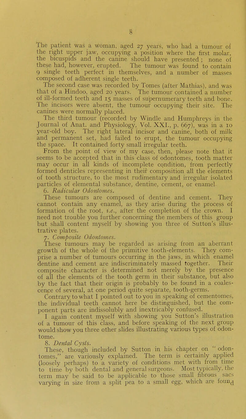 The patient was a woman, aged 27 years, who had a tumour of the right upper jaw, occupying a position where the first molar, the bicuspids and the canine should have presented ; none of these had, however, erupted. The tumour was found to contain 9 single teeth perfect in themselves, and a number of masses composed of adherent single teeth. The second case was recorded by Tomes (after Mathias), and was that of a Hindoo, aged 20 years. The tumour contained a number of ill-formed teeth and 15 masses of supernumerary teeth and bone. The incisors were absent, the tumour occupying their site. The canines were normally placed. The third tumour (recorded by Windle and Humphreys in the Journal of Anat. and Physiology, Vol. XXL, p. 667), was in a 10 year-old boy. The right lateral incisor and canine, both of milk and permanent set, had failed to erupt, the tumour occupying the space. It contained forty small irregular teeth. From the point of view of my case, then, please note that it seems to be accepted that in this class of odontomes, tooth matter may occur in all kinds of incomplete condition, from perfectly formed denticles representing in their composition all the elements of tooth structui'e, to the most rudimentary and irregular isolated particles of elemental substance, dentine, cement, or enamel 6. Radicular Odontomes. These tumours are composed of dentine and cement. They cannot contain any enamel, as they arise during the process of formation of the root, i.e., after the completion of the crown. I need not trouble you further concerning the members of this group but shall content myself by showing you three of Sutton's illus- trative plates. 7. Composite Odontomes. These tumours may be regarded as arising from an aberrant growth of the whole of the primitive tooth-elements. They com- prise a number of tumours occurring in the jaws, in which enamel dentine and cement are indiscriminately massed together. Their composite character is determined not merely by the presence of all the elements of the tooth germ in their substance, but also by the fact that their origin is probably to be found in a coales- cence of several, at one period quite separate, tooth-germs. Contrary to what I pointed out to you in speaking of cementomes, the individual teeth cannot here be distinguished, but the com- ponent parts are indissolubly and inextricably confused. I again content myself with showing you Sutton's illustration of a tumour of this class, and before speaking of the next group would show you three other slides illustrating various types of odon- tome. 8. Dental Cvsis. These, though included by Sutton in his chapter on  odon- tomes, are variously explained. The term is certainly applied (loosely perhaps) to a variety of conditions met with from time to time by both dental and general surgeons. Most typically, the term may be said to be applicable to those small fibrous sacs varying in size from a spUt pea to a small egg, which are foun^