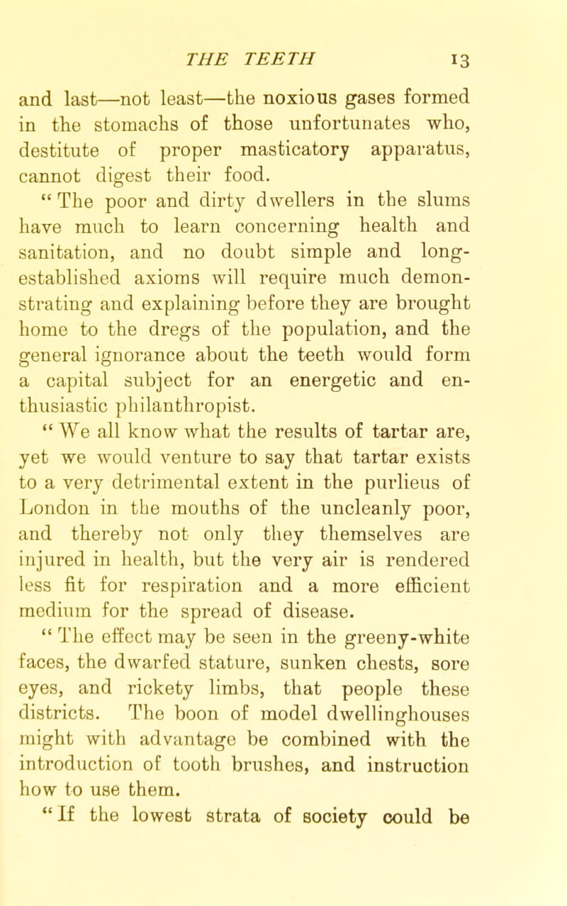 and last—not least—the noxious gases formed in the stomachs of those unfortunates who, destitute of proper masticatory apparatus, cannot digest their food,  The poor and dirty dwellers in the slums have much to learn concerning health and sanitation, and no doubt simple and long- established axioms will require much demon- strating and explaining before they are brought home to the dregs of the population, and the general ignorance about the teeth would form a capital subject for an energetic and en- thusiastic philanthropist.  We all know what the results of tartar are, yet we would venture to say that tartar exists to a very detrimental extent in the purlieus of London in the mouths of the uncleanly poor, and thereby not only they themselves are injured in health, but the very air is rendered less fit for respiration and a more efficient medium for the spread of disease.  The effect may be seen in the greeny-white faces, the dwarfed stature, sunken chests, sore eyes, and rickety limbs, that people these districts. The boon of model dwellinghouses might with advantage be combined with the introduction of tooth brushes, and instruction how to use them.  If the lowest strata of society could be