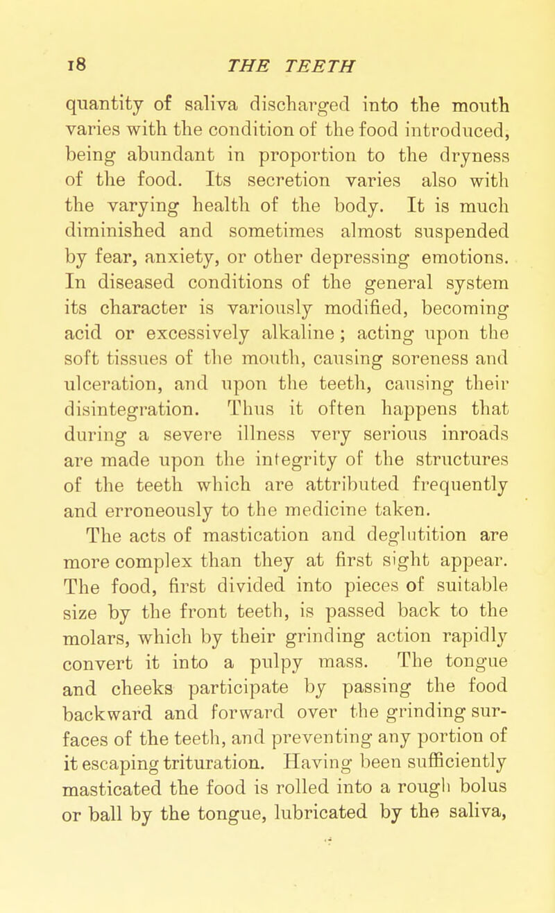 quantity of saliva discharged into the month varies with the condition of the food introduced, being abundant in proportion to the dryness of the food. Its secretion varies also with the varying health of the body. It is much diminished and sometimes almost suspended by fear, anxiety, or other depressing emotions. In diseased conditions of the general system its character is variously modified, becoming acid or excessively alkaline; acting upon the soft tissues of the mouth, causing soreness and ulceration, and upon the teeth, causing their disintegration. Thus it often happens that during a severe illness very serious inroads are made upon the integrity of the structures of the teeth which are attributed frequently and erroneously to the medicine taken. The acts of mastication and deglutition are more complex than they at first sight appear. The food, first divided into pieces of suitable size by the front teeth, is passed back to the molars, which by their grinding action rapidly convert it into a pulpy mass. The tongue and cheeks participate by passing the food backward and forward over the grinding sur- faces of the teeth, and preventing any portion of it escaping trituration. Having been sufiiciently masticated the food is rolled into a rough bolus or ball by the tongue, lubricated by the saliva.