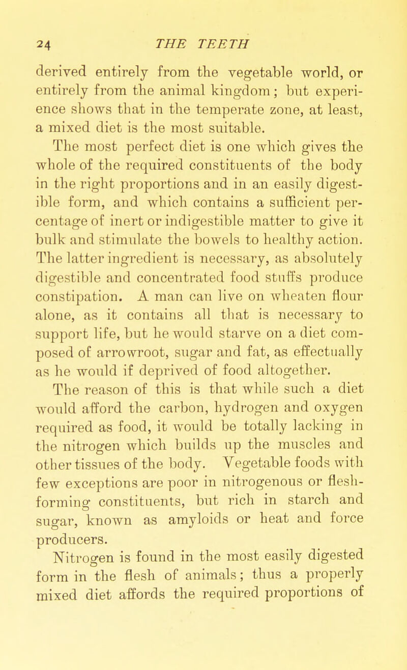 derived entirely from the vegetable world, or entirely from the animal kingdom; but experi- ence shows that in the temperate zone, at least, a mixed diet is the most suitable. The most perfect diet is one which gives the whole of the required constituents of the body in the right proportions and in an easily digest- ible form, and which contains a sufficient per- centage of inert or indigestible matter to give it bulk and stimulate the bowels to healthy action. The latter ingredient is necessary, as absohitely digestible and concentrated food stuffs produce constipation. A man can live on wheaten flour alone, as it contains all that is necessary to support life, but he would starve on a diet com- posed of arrowroot, sugar and fat, as effectually as he would if deprived of food altogether. The reason of this is that while such a diet would afford the carbon, hydrogen and oxygen required as food, it would be totally lacking in the nitrogen which builds up the muscles and other tissues of the body. Vegetable foods with few exceptions are poor in nitrogenous or flesh- formino- constituents, but rich in starch and sugar, known as amyloids or heat and force producers. Nitrogen is found in the most easily digested form in the flesh of animals; thus a properly mixed diet affords the required proportions of