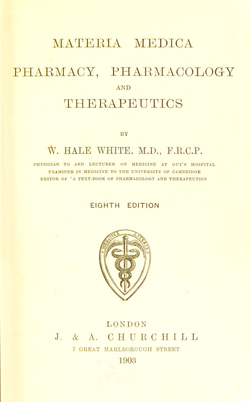 PHAEMACY, PHAEMACOLOGY AND THEEAPEUTICS BY W. HALE WHITE, M.D., F.E.C.P. PHYSICIAN TO AND LECTURER ON MEDICINE AT GUV'S HOSPITAL EXAMINER IN MEDICINE TO THE UNI^-ERSITY OF CAMBRIDGE EDITOR OF 'A TEXT-BOOK OF PHARMACOLOGY AND THERAPEUTICS EIGHTH EDITION LONDON J- & A. C H U K C H I L L 7 OnKAT MARLIiOROUGH STREET 1903