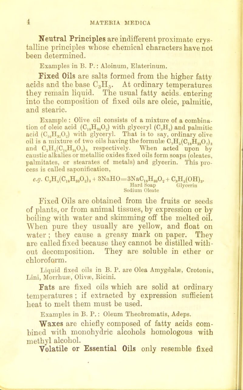i Neutral Principles are indifferent proximate crys- talline principles whose chemical characters have not been determined. Examples in B. P.: Aloinum, Elaterinum. Fixed Oils are salts formed from the higher fatty acids and the base C3H,,. At ordinary temperatures they remain liquid. The usual fatty acids, entering into the composition of fixed oils are oleic, palmitic, and stearic. Example : Olive oil consists of a mixture of a combina- tion of oleic acid (CuHajO.,) with glyceryl (C.,H,j and palmitic acid (C„;H.T,0.,) with glyceryl. That is to say, ordinary olive oil is a mixture of two oils having the formulae C,Hr,(C,nH330.,)j and C3Hi(C|,.H.||0.,)3 respectively. When acted upon by caustic alkalies or metallic oxides fixed oils form soaps (oleates, palmitates, or stearates of metals) and glycerin. This pro- cess is called saponification, e.g. CA(C,sH330.J,+ .3NaHO=3NaC,„H3,0,,+ C,PI,(0H)3. Hard Soap Olyceriii Sodium Oleate Fixed Oils are obtained from the fruits or seeds of plants, or from animal tissues, by expression or by boiling with water and skimming oflf the melted oil. When pure they usually are yellow, and float on water ; they cause a greasy mark on paper. They are called fixed because they cannot be distilled with- out decomposition. They are soluble in ether or chloroform. Liquid fixed oils in B. P. are Olea Amygdalae, Crotonis, Lini, Morrhuw, Olivte, Eicini. Fats are fixed oils which are solid at ordinary temperatures ; if extracted by expression sufficient heat to melt them must be used. Examples in B. P.: Oleum Theobromatis, Adeps. Waxes are chiefly composed of fatty acids com- bined with mouohydric alcohols homologous with methyl alcohol. Volatile or Essential Oils only resemble fixed