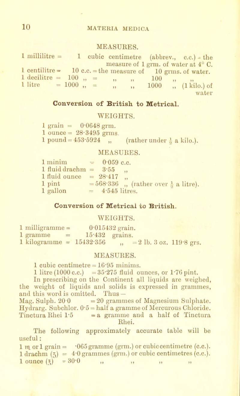 MEASURES. 1 millilitre = 1 cubic centimetre (abbrev., c.c.) = the measure of 1 grm. of water at 4° C. 1 centilitre = 10 c.c. = the measure of 10 grms. of water. 1 decilitre = 100 „ = „ „ 100 „ 1 litre = 1000 „ = „ „ 1000 „ (1 kilo.) of water Conversion of British to Metrical. WEIGHTS. 1 grain = 0-0648 grm. 1 ounce = 28'3495 grms. 1 pound = 453-5924 „ (rather under i a kilo.). MEASURES. 1 minim - 0-059 c.c. 1 fluid drachm = 3-55 ,, 1 fluid ounce = 28-417 „ 1 pint =568-330 „ (rather over \ a litre). 1 gallon - 4-545 litres. Conversion of Metrical to British. WEIGHTS. 1 milligramme = 0 015432 grain. 1 gramme = 15-432 grains. 1 kilogramme = 15432-356 „ = 2 lb. 3 oz. 119-8 grs. MEASURES. 1 cubic centimetre = 16-95 minims. 1 litre (1000 c.c.) = 35-275 fluid ounces, or 1-76 pint. In prescribing on the Continent all liquids are weighed, the weight of liquids and solids is expressed in grammes, and this word is omitted. Thus — Mag. Sulph. 20 0 =20 grammes of Magnesium Sulphate. Hydrarg. Subchlor. 0-5 = half a gramme of Mercurous Chloride. Tinctura Rhei 1-5 = a gramme and a half of Tinctura Rhei. The following approximately accurate table will be useful: 1 ni or 1 grain = -065 gramme (grm.) or cubic centimetre (c.c). 1 drachm (5) = 4-0 grammes (grm.) or cubic centimetres (c.c). 1 ounce (?,) = 30-0 ,, ,, ,, ,,