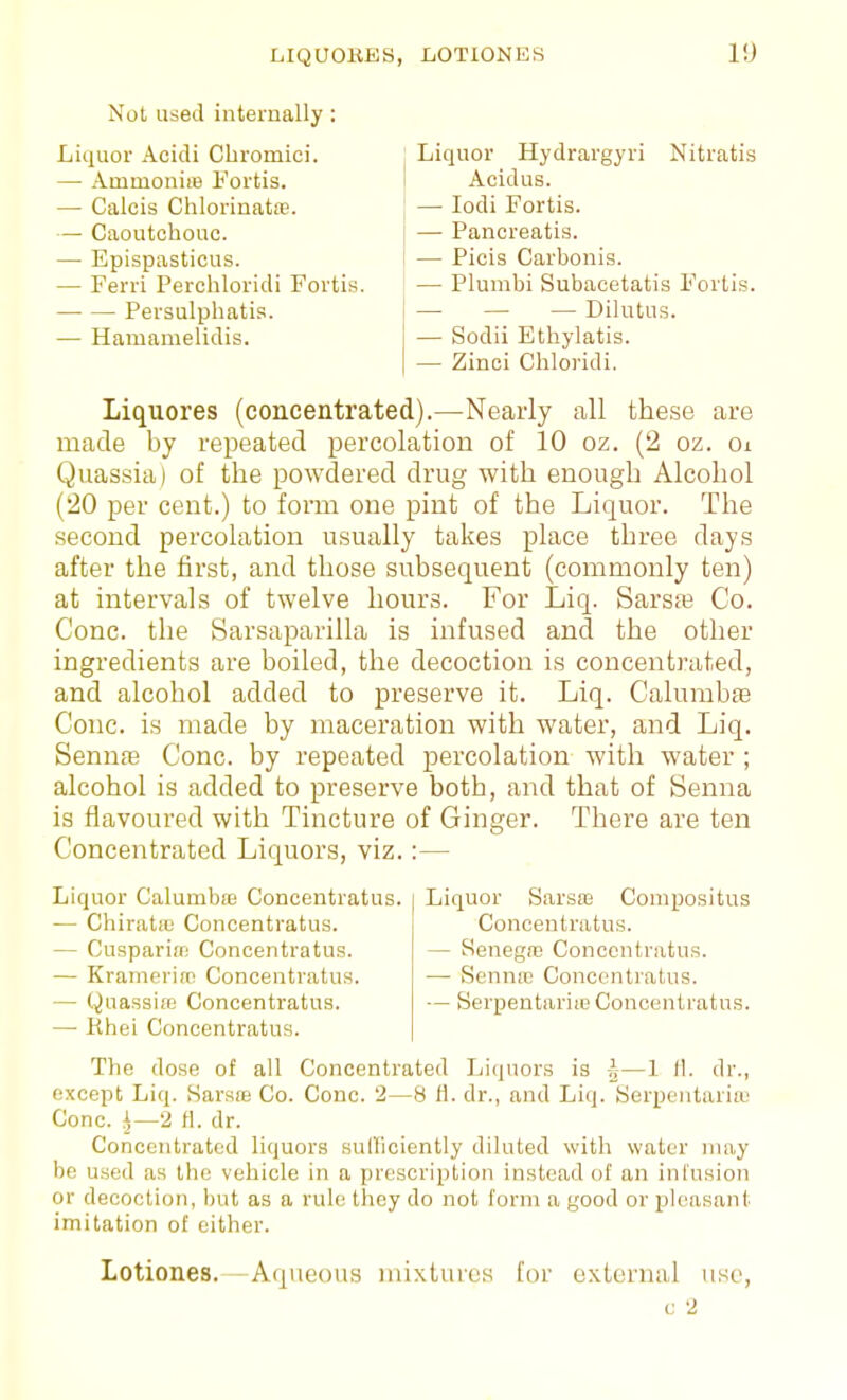 Not used internally: Liquor Acidi Cbromiei. — Ammonim Fortis. — Calcis Clilorinat£e. — Caoutchouc. — Epispasticus. — Ferri Perchloridi Forti Persulphatis. — Hamamelidis. Liquor Hydrargyri Nitratis Acidus. — lodi Fortis. — Pancreatis. — Picis Carbonis. — Plumbi Subacetatis Foilis. — — — Dilutus. — Sodii Ethylatis. — Zinci Cliloridi. Liquores (concentrated).—Nearly all these are made by repeated percolation of 10 oz. (2 oz. oi Quassia) of the powdered drug with enough Alcohol (20 per cent.) to form one pint of the Liquor. The second percolation usually takes place three days after the first, and those subsequent (commonly ten) at intervals of twelve hours. For Liq. Sarsaa Co. Cone, the Sarsaparilla is infused and the other ingredients are boiled, the decoction is concentrated, and alcohol added to preserve it. Liq. Calumbae Cone, is made by maceration with water, and Liq. Senme Cone, by repeated percolation with water ; alcohol is added to preserve both, and that of Senna is flavoured with Tincture of Ginger. There are ten Concentrated Liquors, viz. :— Liquor Sarsas Conipositus Concentratus. — Senegaj Concentratus. — Senntc Concentratus. — Berpentarite Concentratus. Liquor Calumbffi Concentratus. — Chiratic Concentratus. — Cusparife Concentratus. — Kramerirt! Concentratus. — Quassife Concentratus. — Rhei Concentratus. The dose of all Concentrated Liquors is ^-—1 II. dr., except Liq. Sarsre Co. Cone. 2—8 H. dr., and Liq. Serpentaria' Cone. ^—2 tl. dr. Concentrated liquors sulFiciently diluted with water may be used as the vehicle in a prescription instead of an infusion or decoction, but as a rule they do not form a good or pleasant imitation of cither. Lotiones.—Aqueous mixtures for external use, c 2