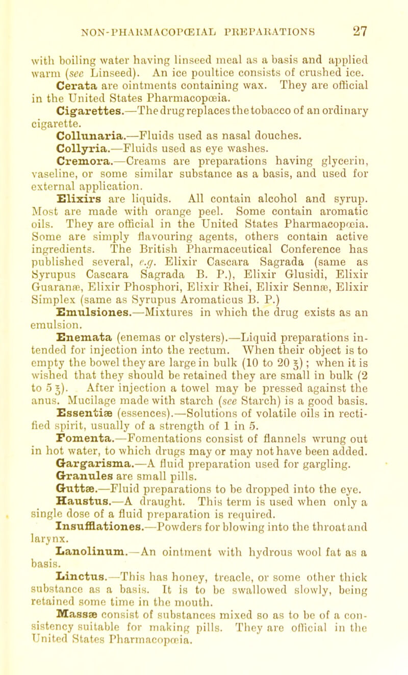 with boiling water having linseed meal as a basis and applied warm {sec Linseed). An ice poultice consists of crushed ice. Cerata are ointments containing wax. They are official in the United States Pharmacopoeia. Cigarettes.—The drug replaces the tobacco of an ordinary cigarette. Colliinaria.—Fluids used as nasal douches. Collsrria.—Fluids used as eye washes. Cremora.—Creams are preparations having glycerin, vaseline, or some similar substance as a basis, and used for external application. Elixirs are liquids. All contain alcohol and syrup. Most are made with orange peel. Some contain aromatic oils. They are official in the United States Pharmacopfria. Some are simply flavouring agents, others contain active ingredients. The British Pharmaceutical Conference has published several, cc/. Elixir Cascara Sagrada (same as Syrupus Cascara Sagrada B. P.), Elixir Glusidi, Elixir Guaranse, Elixir Phosphori, Elixir Rhei, Elixir Sennre, Elixir Simplex (same as Syrupus Aromaticus B. P.) Hmulsiones.—Mixtures in which the drug exists as an emulsion. Unemata (enemas or clysters).—Liquid preparations in- tended for injection into the rectum. When their object is to empty the bowel they are large in bulk (10 to 20 5); when it is wished that they should be retained they are small in bulk (2 to 55). After injection a towel may be pressed against the anus. Mucilage made with starch (see Starch) is a good basis. Essentiae (essences).—Solutions of volatile oils in recti- fied spirit, usually of a strength of 1 in 5. Fomenta.—Fomentations consist of flannels wrung out in hot water, to which drugs may or may not have been added. G-argarisma.—A fluid preparation used for gargling. Granules are small pills. Guttse.—Fluid preparations to be dropped into the eye. Haustus.—A draught. This term is used when only a single dose of a fluid preparation is required. Insu£B.ationes.—Powders for blowing into the throat and larynx. Lanolinum.—An ointment with hydrous wool fat as a basis. Linctus.—This has honey, treacle, or some other thick substance as a basis. It is to be swallowed slowly, being retained some time in the mouth. M!ass8s consist of substances mixed so as to be of a con- sistency suitable for making pills. They are official in the United States Pharmacopreia.