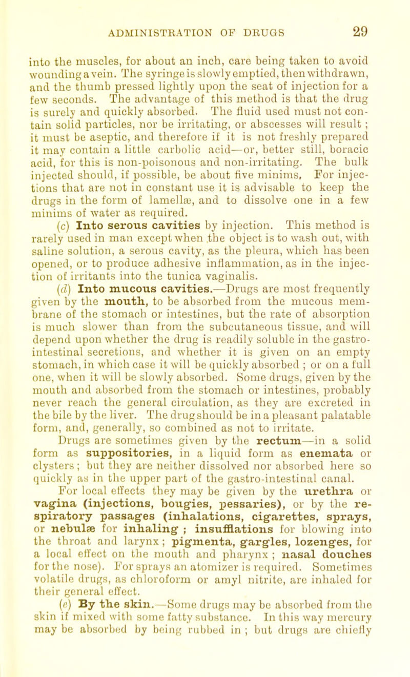 into the muscles, for about an inch, care being taken to avoid wounding a vein. The syringe is slowly emptied, then withdrawn, and the thumb pressed lightly upon the seat of injection for a few seconds. The advantage of this method is that the drug is surely and quickly absorbed. The fluid used must not con- tain solid particles, nor be irritating, or abscesses will result ; it must be aseptic, and therefore if it is not freshly prepared it may contain a little carbolic acid—or, better still, boracic acid, for this is non-poisonous and non-irritating. The bulk injected should, if possible, be about five minims. For injec- tions that are not in constant use it is advisable to keep the drugs in the form of lamellaj, and to dissolve one in a few minims of water as required. (c) Into serous cavities by injection. This method is rarely used in man except when the object is to wash out, with saline solution, a serous cavity, as the pleura, which has been opened, or to produce adhesive inflammation, as in the injec- tion of irritants into the tunica vaginalis. (d) Into mucous cavities.—Drugs are most frequently given by the mouth., to be absorbed from the mucous mem- brane of the stomach or intestines, but the rate of absorption is much slower than from the subcutaneous tissue, and will depend upon whether the drug is readily soluble in the gastro- intestinal secretions, and whether it is given on an empty stomach, in which case it will be quickly absorbed ; or on a full one, when it will be slowly absorbed. Some drugs, given by the mouth and absorbed from the stomach or intestines, probably never reach the general circulation, as they are excreted in the bile by the liver. The drug should be in a ^Jleasant palatable form, and, generally, so combined as not to irritate. Drugs are sometimes given by the rectum—in a solid form as suppositories, in a liquid form as enemata or clysters ; but they are neither dissolved nor absorbed here so quickly as in the upper part of the gastro-intestinal canal. For local effects they may be given by the urethra or vagina (injections, bougies, pessaries), or by the re- spiratory passages (inhalations, cigarettes, sprays, or nebulffi for inhaling ; insufflations for blowing into the throat and larynx; pigmenta, gargles, lozenges, for a local effect on the mouth and pharynx ; nasal douches for the nose). For sprays an atomizer is required. Sometimes volatile drugs, as chloroform or amyl nitrite, are inhaled for their general effect. (c) By the skin. —Some drugs may be absorbed from the skin if mixed with some fatty substance. In this way mercury may be absorbed by being rubbed in ; but drugs are chiefly