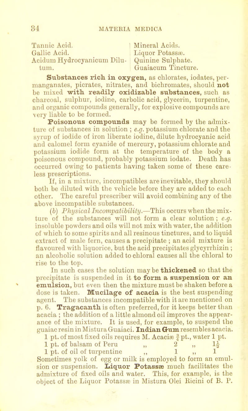 Tannic Acid. 1 Mineral Acids. Gallic Acid. , Liquor Potassfe. Acidum Hydrocyanicum Dilu- ; Quinine Sulphate, turn. Guaiacum Tincture. Sulistances rich, in oxygen, as chlorates, iodates, per- manganates, picrates, nitrates, and bichromates, should not be mixed witL. readily oxidizable substances, such as charcoal, sulphur, iodine, carbolic acid, glycerin, turpentine, and organic compounds generally, for explosive compounds are very liable to be formed. Poisonous compounds may be formed by the admix- ture of substances in solution ; e.g. potassium chlorate and the syrup of iodide of iron liberate iodine, dilute hydrocyanic acid and calomel form cyanide of mercury, potassium chlorate and potassium iodide form at the temperature of the body a poisonous compound, probably potassium iodate. Death has occurred owing to patients having taken some of these care- less prescriptions. If, in a mixture, incompatibles are inevitable, they should both be diluted with the vehicle before they are added to each other. The careful prescriber will avoid combining any of the above incompatible substances. (b) Physical Incmnpatibility.—This occurs when the mix- ture of the substances will not form a clear solution ; e.g. insoluble jjowders and oils will not mix with water, the addition of which to some spirits and all resinous tinctures, and to liquid extract of male fern, causes a precipitate ; an acid mixture is flavoured with liquorice, but the acid precipitates glycyrrhizin ; an alcoholic solution added to chloral causes all the chloral to rise to the top. In such cases the solution may be thickened so that the precipitate is suspended in it to form a suspension or an emulsion, but even then the mixture must be shaken before a dose is taken. Mucilagfe of acacia is the best suspending agent. The substances incompatible with it are mentioned on p. 6. Tragacanth is often preferred, for it keeps better than acacia ; the addition of a little almond oil improves the appear- ance of the mixture. It is used, for example, to suspend the guaiac resin in Mistura Guaiaci. Indian Gum resembles acacia. 1 pt. of most fixed oils requires M. AcacifE f pt., water 1 pt. 1 pt. of balsam of Peru ,, 2 ,, I5 1 pt. of oil of turpentine ,, 1 ,, 1 Sometimes yolk of egg or milk is employed to form an emul- sion or suspension. Liquor Fotassse much facilitates the admixture of fixed oils and water. This, for example, is the object of the Liquor Potassa3 iu Mistura Olei Ilicini of B. P.