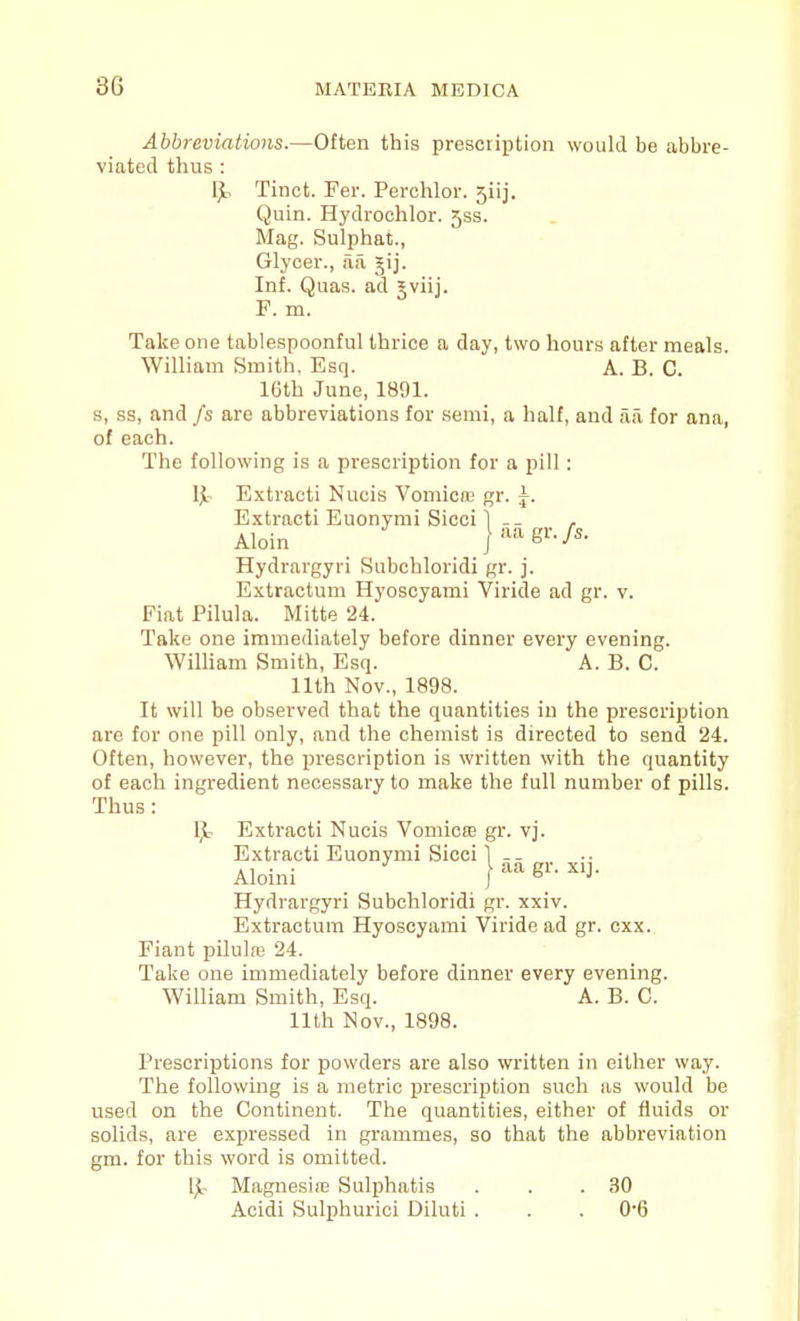 Abbreviations.—Often this prescription would be abbre- viated thus : IjL, Tinct. Fer. Perchlor. 5iij. Quin. Hydrochlor. 533. Mag. Sulphat., Glycer., aa jij. Inf. Quas. ad Jviij. F. m. Take one tablespoonful thrice a day, two hours after meals. William Smith, Esq. A. B. C. 16th June, 1891. s, ss, and fs are abbreviations for semi, a half, and aa for ana, of each. The following is a prescription for a pill : Ijir Extracti Nucis Vomicnj gr. ^. Extracti Euonymi Sicci 1 -- , Aloin jaagr./s. Hydrargyri Subchloridi gr. j. Extractum Hyoscyami Viride ad gr. v. Fiat Pilula. Mitte 24. Take one immediately before dinner every evening. WilHam Smith, Esq. A. B. C. nth Nov., 1898. It will be observed that the quantities in the prescription are for one pill only, and the chemist is directed to send 24. Often, however, the prescription is written with the quantity of each ingredient necessary to make the full number of pills. Thus: 1^- Extracti Nucis Vomica3 gr. vj. Extracti Euonymi Sicci ] -- Aloini I ^'J- Hydrargyri Subchloridi gr. xxiv. Extractum Hyoscyami Viride ad gr. cxx. Fiant pilulre 24. Take one immediately before dinner every evening. William Smith, Esq. A. B. C. nth Nov., 1898. Prescriptions for powders are also written in either way. The following is a metric prescription such as would be used on the Continent. The quantities, either of fluids or solids, are expressed in grammes, so that the abbreviation gm. for this word is omitted. Ijc Magnesire Sulphatis . . .30 Acidi Sulphurici Diluti . . .0-6