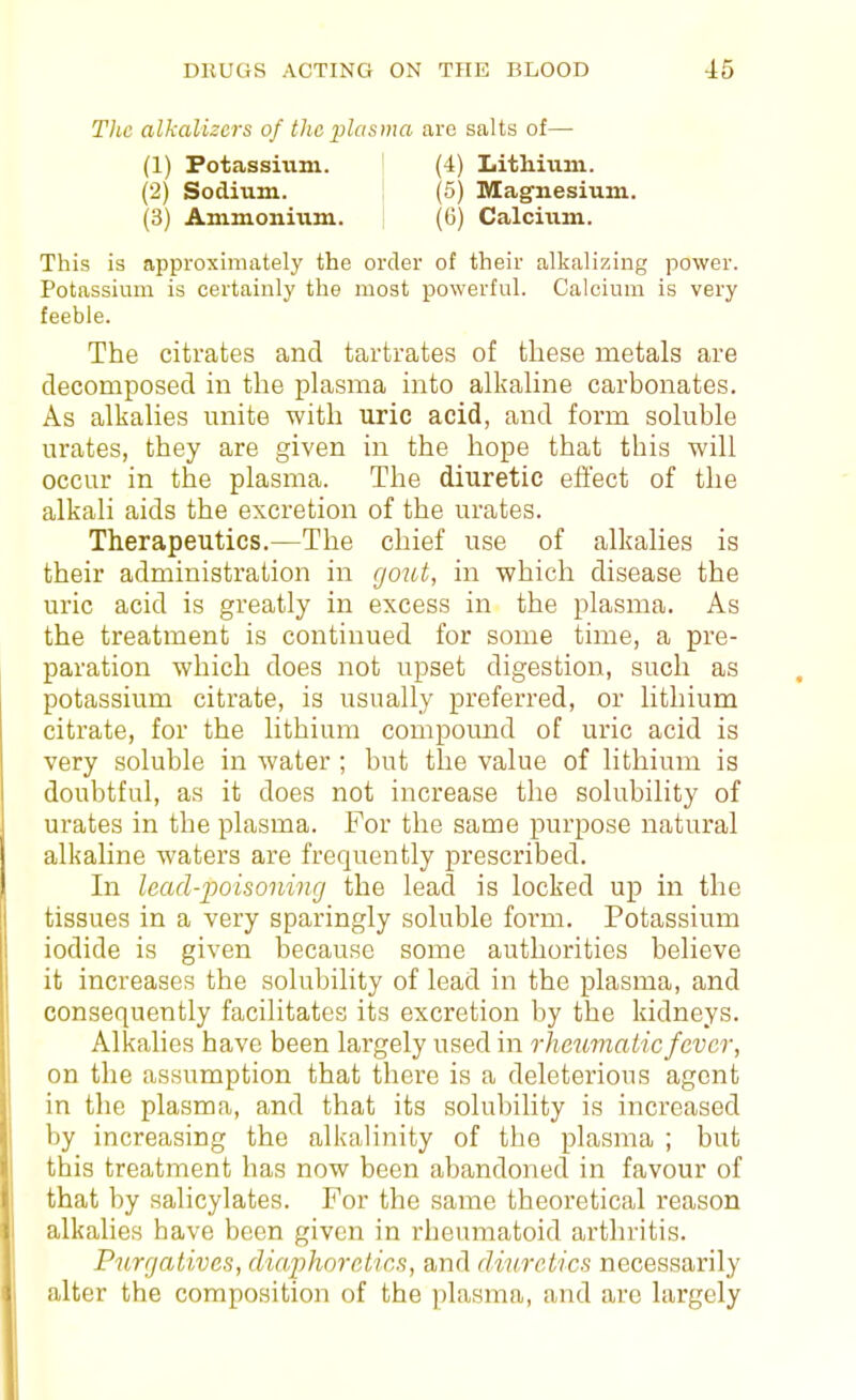 Tlic alkalizcrs of the plasma are salts of— (1) Potassmm. (4) Lithium. (2) Sodium. (5) Magnesium. (3) Ammonium. ((j) Calcium. This is approximately the order of their alkalizing power. Potassium is certainly the most powerful. Calcium is very feeble. The citrates and tartrates of these metals are decomposed in the plasma into alkaline carbonates. As alkalies unite with uric acid, and form soluble urates, they are given in the hope that this will occur in the plasma. The diuretic effect of the alkali aids the excretion of the urates. Therapeutics.—The chief use of alkalies is their administration in go^it, in which disease the uric acid is greatly in excess in the plasma. As the treatment is continued for some time, a pre- paration which does not upset digestion, such as potassium citrate, is usually preferred, or lithium citrate, for the lithium compound of uric acid is very soluble in water ; but the value of lithium is doubtful, as it does not increase the solubility of urates in the plasma. For the same purpose natural alkaline waters are frequently prescribed. In lead-poisoning the lead is locked up in the tissues in a very sparingly soluble form. Potassium iodide is given because some authorities believe it increases the solubility of lead in the plasma, and consequently facilitates its excretion by the kidneys. Alkalies have been largely used in rheumatic fever, on the assumption that there is a deleterious agent in the plasma, and that its solubility is increased by increasing the alkaUnity of the plasma ; but this treatment has now been abandoned in favour of that by salicylates. For the same theoretical reason alkahes have been given in rheumatoid arthritis. Purgatives, diaphoretics, and diuretics necessarily alter the composition of the ))lasma, and are largely