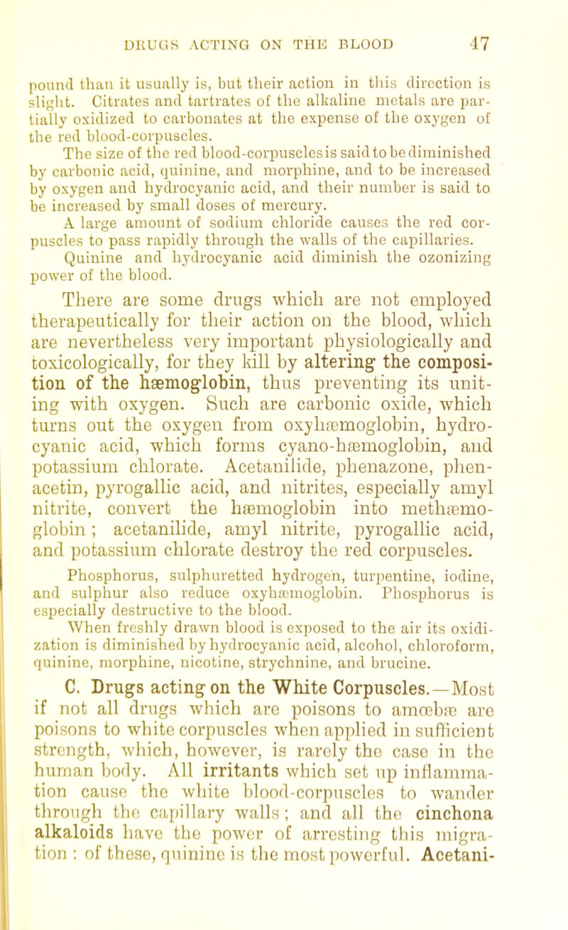 pomul than it usually ii3, but their action in this direction is slight. Citrates and tartrates of the alkaline niotals are par- tially oxidized to carbonates at the expense of the oxygen of the red blood-corpuscles. The size of the red blood-corijusclesis said to be diminished by carbonic acid, quinine, and morphine, and to be increased by oxygen and hydrocyanic acid, and their number is said to be increased by small doses of mercury. A large amount of sodium chloride causes the red cor- puscles to pass rapidly through the walls of the capillaries. Quinine and hydrocyanic acid diminish the ozonizing power of the blood. There are some drugs which are not employed therapeutically for their action on the blood, which are nevertheless very important physiologically and toxicologically, for they kill by altering the composi- tion of the haemoglobin, thus preventing its unit- ing with oxygen. Such are carbonic oxide, which tm-ns out the oxygen from oxyhiemoglobin, hydro- cyanic acid, which forms cyano-hasmoglobin, and potassium chlorate. Acetanilide, phenazone, phen- acetin, pyrogallic acid, and nitrites, especially amyl nitrite, convert the hemoglobin into methtemo- globin; acetanilide, amyl nitrite, pyrogallic acid, and potassium chlorate destroy the red corpuscles. Phosphorus, sulphuretted hydrogen, turpentine, iodine, and sulphur also reduce oxyhemoglobin. Phosphorus is especially destructive to the blood. When freshly drawn blood is exposed to the air its oxidi- zation is diminished by hydrocyanic acid, alcohol, chloroform, quinine, morphine, nicotine, strychnine, and brucine. C. Drugs acting on the White Corpuscles.—Most if not all drugs which are poisons to amcehie are poisons to white corpuscles when applied in sufficient strength, which, however, is rarely the case in the human body. All irritants which set up inflamma- tion cause the white blood-corpuscles to wander through the capillary walls ; and all the cinchona alkaloids have the power of arresting this migra- tion : of these, quinine is the most powerful. Acetani-