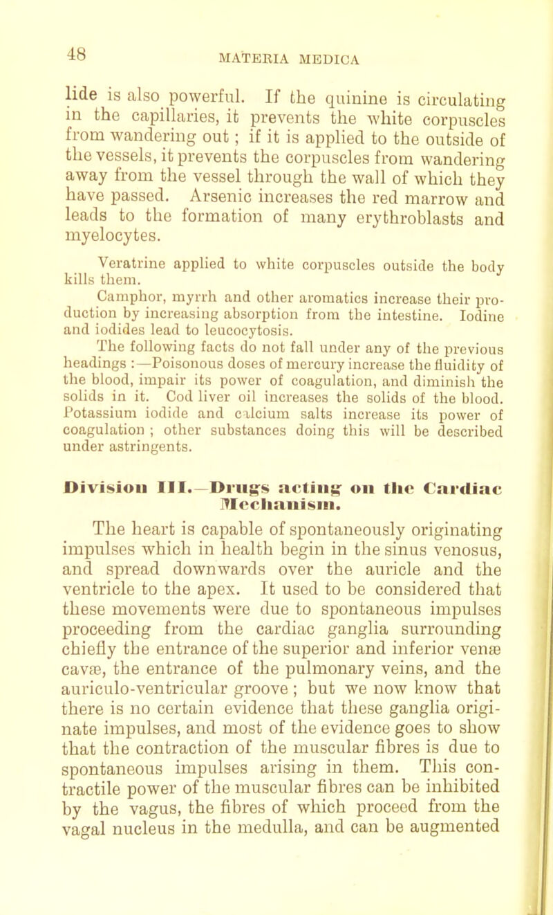 lide is also powerful. If the quinine is circulating in the capillaries, it prevents the white corpuscles from wandering out; if it is applied to the outside of the vessels, it prevents the corpuscles from wandering away from the vessel through the wall of which they have passed. Arsenic increases the red marrow and leads to the formation of many erythroblasts and myelocytes. Veratrine applied to white corpuscles outside the body kills them. Camphor, myrrh and other aromatica increase their pro- duction by increasing absorption from the intestine. Iodine and iodides lead to leucocytosis. The following facts do not fall under any of the previous headings :—Poisonous doses of mercury increase the fluidity of the blood, impair its power of coagulation, and diminish the solids in it. Cod liver oil increases the solids of the blood. Potassium iodide and cilcium salts increase its power of coagulation ; other substances doing this will be described under astringents. Division III.—Drugs acting: on the Cnrdiac Mccliani<»ni. The heart is capable of spontaneously originating impulses which in health begin in the sinus venosus, and spread downwards over the auricle and the ventricle to the apex. It used to be considered that these movements were due to spontaneous impulses proceeding from the cardiac ganglia surrounding chiefly the entrance of the superior and inferior vente cavjE, the entrance of the pulmonary veins, and the auriculo-ventricular groove ; but we now know that there is no certain evidence that these ganglia origi- nate impulses, and most of the evidence goes to show that the contraction of the muscular fibres is due to spontaneous impulses arising in them. This con- tractile power of the muscular fibres can be inhibited by the vagus, the fibres of which proceed from the vagal nucleus in the medulla, and can be augmented