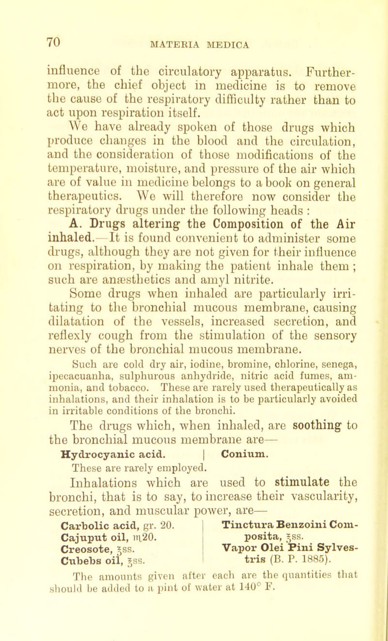 influence of the circulatory apparatus. Further- more, the chief object in medicine is to remove the cause of the respiratory difficulty rather than to act upon respiration itself. We have already spoken of those drugs which produce changes in the blood and the circulation, and the consideration of those modifications of the temperature, moisture, and pressure of the air which are of value in medicine belongs to a book on general therapeutics. We will thei'efore now consider the respiratory drugs under the following heads : A. Drugs altering the Composition of the Air inhaled.- It is found convenient to administer some drugs, although they are not given for their influence on respiration, by making the patient inhale them ; such are anfesthetics and amyl nitrite. Some drugs when inhaled are particularly irri- tating to the bronchial mucous membrane, causing dilatation of the vessels, increased secretion, and reflexly cough from the stimulation of the sensory nerves of the bronchial mucous membrane. Such are cold dry air, iodine, bromine, chlorine, senega, ipecacuanha, sulphurous anhydride, nitric acid fumes, am- monia, and tobacco. These are rarely used therapeutically as inhalations, and their inhalation is to be particularly avoided in irritable conditions of the bronchi. The drugs which, when inhaled, are soothing to the bronchial mucous membrane are— Hydrocyanic acid. | Coniiim. These are rarely employed. Inhalations which are used to stimulate the bronchi, that is to say, to increase their vascularity, secretion, and muscular power, are— CarlDolic acid, gr. 20. Tinctura Benzoiiii Coni- Cajuput oil, iii20. posita, Jss. Creosote, ?,ss. Vapor Olei Pini Sylves- Ciibebs oil, §ss. tris (B. P. 1885). The amounts given after each are the quantities that should be added to a pint of water at 140'^ F.